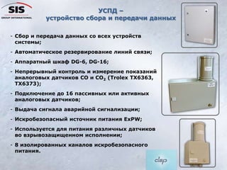 - Сбор и передача данных со всех устройств
системы;
- Автоматическое резервирование линий связи;
- Аппаратный шкаф DG-6, DG-16;
- Непрерывный контроль и измерение показаний
аналоговых датчиков CO и CO2 (Trolex TX6363,
TX6373);
- Подключение до 16 пассивных или активных
аналоговых датчиков;
- Выдача сигнала аварийной сигнализации;
- Искробезопасный источник питания ExPW;
- Используется для питания различных датчиков
во взрывозащищенном исполнении;
- 8 изолированных каналов искробезопасного
питания.
УСПД –
устройство сбора и передачи данных
 