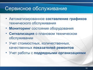 • Автоматизированное составление графиков
технического обслуживания
• Мониторинг состояния оборудования
• Сигнализация о плановом техническом
обслуживании
• Учет стоимостных, количественных,
качественных показателей ремонтов
• Учет работы с подрядными организациями
Сервисное обслуживание
10
 