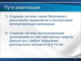 1) Создание системы самим Заказчиком с
дальнейшей передачей ее в эксплуатацию
эксплуатирующей организации
2) Создание системы эксплуатирующей
организацией за счет собственных средств.
Данный путь требует подписания
долгосрочного контракта на 5-10 лет.
Пути реализации
15
 