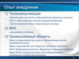 1) Телекоммуникации
- «Белтелеком» (контроль и обслуживание удаленных пунктов)
- «МТС» (обслуживание систем кондиционирования)
- Группа компаний «Вега» (комплексная система)
2) ЖКХ
- микрорайоны в Минске
3) Промышленные объекты
- Завод в Барановичах (контроль и обслуживание систем
жизнеобеспечения)
- Завод «Арселор Миттал Тимертау» (крановое хозяйство)
- ОАО «Энергомашспецсталь» Краматорск (крановое хозяйство)
- Завод Shell в Катаре (система учета оборудования и
управления службой эксплуатации)
Опыт внедрения
16
 