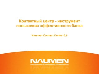 Контактный центр - инструмент
повышения эффективности банка
Naumen Contact Center 6.0
 