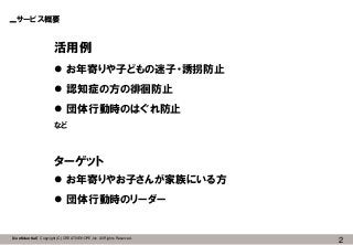 2【Confidential】Copyright (C) CREATIVEHOPE,Inc. All Rights Reserved.
サービス概要
活用例
 お年寄りや子どもの迷子・誘拐防止
 認知症の方の徘徊防止
 団体行動時のはぐれ防止
など
ターゲット
 お年寄りやお子さんが家族にいる方
 団体行動時のリーダー
 