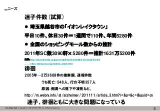 3【Confidential】Copyright (C) CREATIVEHOPE,Inc. All Rights Reserved.
ニーズ
迷子件数(試算)
 埼玉県越谷市の「イオンレイクタウン」
平日10件、休日30件＝1週間で110件、年間5280件
 全国のショッピングモール数からの推計
2011年SC数3090軒×5280件＝推計1631万5200件
出典：http://www.itmedia.co.jp/promobile/articles/0904/13/news070.html
http://www.jcsc.or.jp/data/sc_state.html
徘徊
2005年…2万3668件の捜索願、通報件数
うち死亡：548人、行方不明357人
原因：側溝への落下や凍死など。
http://m.webry.info/at/alzheimer/201111/article_3.htm?i=&p=&c=l&guid=on
迷子、徘徊ともに大きな問題になっている
 