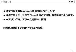 4
開発概要仕様
 スマホ同士のBluetooth通信機能(ペアリング)
 通信が弱くなったらアラームを鳴らす機能(電波強度により判定)
 ペアリング時、アラーム鳴動時の画面
開発費用概算：30万円～60万円程度
 