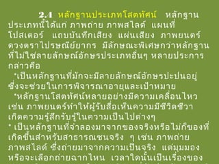 2.4 หลักฐานประเภทโสตทัศน์ หลักฐาน
ประเภทนี้ได้แก่ ภาพถ่าย ภาพสไลด์ แผนที่
โปสเตอร์ แถบบันทึกเสียง แผ่นเสียง ภาพยนตร์
ดวงตราไปรษณีย์ยากร มีลักษณะพิเศษกว่าหลักฐาน
ที่ไม่ใช่ลายลักษณ์อักษรประเภทอื่นๆ หลายประการ
กล่าวคือ
*เป็นหลักฐานที่มักจะมีลายลักษณ์อักษรปะปนอยู่
ซึ่งจะช่วยในการพิจารณาอายุและเป้าหมาย
*หลักฐานโสตทัศน์หลายอย่างมีความเคลื่อนไหว
เช่น ภาพยนตร์ทำาให้ผู้รับสื่อเห็นความมีชีวิตชีวา
เกิดความรู้สึกรับรู้ในความเป็นไปต่างๆ
* เป็นหลักฐานที่จำาลองมาจากของจริงหรือไม่ก็ของที่
เกิดขึ้นสำาหรับสาธารณชนจริง ๆ เช่น ภาพถ่าย
ภาพสไลด์ ซึ่งถ่ายมาจากความเป็นจริง แต่มุมมอง
หรือจะเลือกถ่ายฉากไหน เวลาใดนั้นเป็นเรื่องของ
 