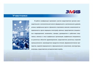 В работе конференции принимают участие представители органов зако-
нодательной и исполнительной власти федерального и регионального уровней,
ученые, профильные врачи и физиологи спортивной, военной, космической на-
правленности, врачи медицины катастроф, военные, представители специаль-
ных подразделений, космонавты, тренеры, руководители и работники спор-
тивных, военных и иных профильных организаций, профильные специалисты
из различных областей здравоохранения, представители различных отраслей
промышленности, производители продуктов питания, фармакологических пре-
паратов, изделий медицинского и функционального назначения, конструкторы,
инженеры, представители антидопинговой службы.
Участники
 