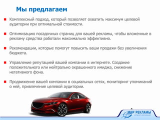 Комплексный подход, который позволяет охватить максимум целевой
аудитории при оптимальной стоимости.
Оптимизацию посадочных страниц для вашей рекламы, чтобы вложенные в
рекламу средства работали максимально эффективно.
Рекомендации, которые помогут повысить ваши продажи без увеличения
бюджета.
Управление репутацией вашей компании в интернете. Создание
положительного или нейтрально окрашенного имиджа, снижение
негативного фона.
Продвижение вашей компании в социальных сетях, мониторинг упоминаний
о ней, привлечение целевой аудитории.
Мы предлагаем
 