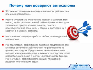 Жесткое отслеживание конфиденциальности работы с тем
или иным автосалоном.
Работа с учетом KPI клиентов по звонкам и заявкам. Нам
важно, чтобы результат нашей работы приносил выгоду и
увеличение продаж нашим клиентам, поэтому
ориентируемся на ваши цели и задачи и достигаем их с
заботой о снижении бюджета.
Мы понимаем специфику работы любых разновидностей
автосалонов.
Мы подготовили эффективное пакетное предложение для
клиентов автомобильной тематики по размещению на
целевых площадках. Предложение делается на основе
анализа конкурентной среды и активности представителей
автомобильного рынка с учетом направленности бизнеса.
Мы учитываем эффективность каждой площадки в
решении именно ваших задач.
Почему нам доверяют автосалоны
 