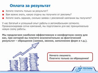 Хотите платить только за результат?
Вам важно знать, какую отдачу вы получите от рекламы?
Хотите знать заранее, сколько заявок с рекламной кампании вы получите?
Оплата за результат
У нас богатый и успешный опыт работы в автомобильном сегменте.
Проанализировав сотни кампаний, мы подготовили для вас принципиально
новую схему работы.
Мы предлагаем наиболее эффективную и комфортную схему для
вас, при которой вы платите исключительно за фактический
результат – обращения (заявки, звонки, заполнение форм и т.д.).
Ничего лишнего.
Платите только за обращения!
 