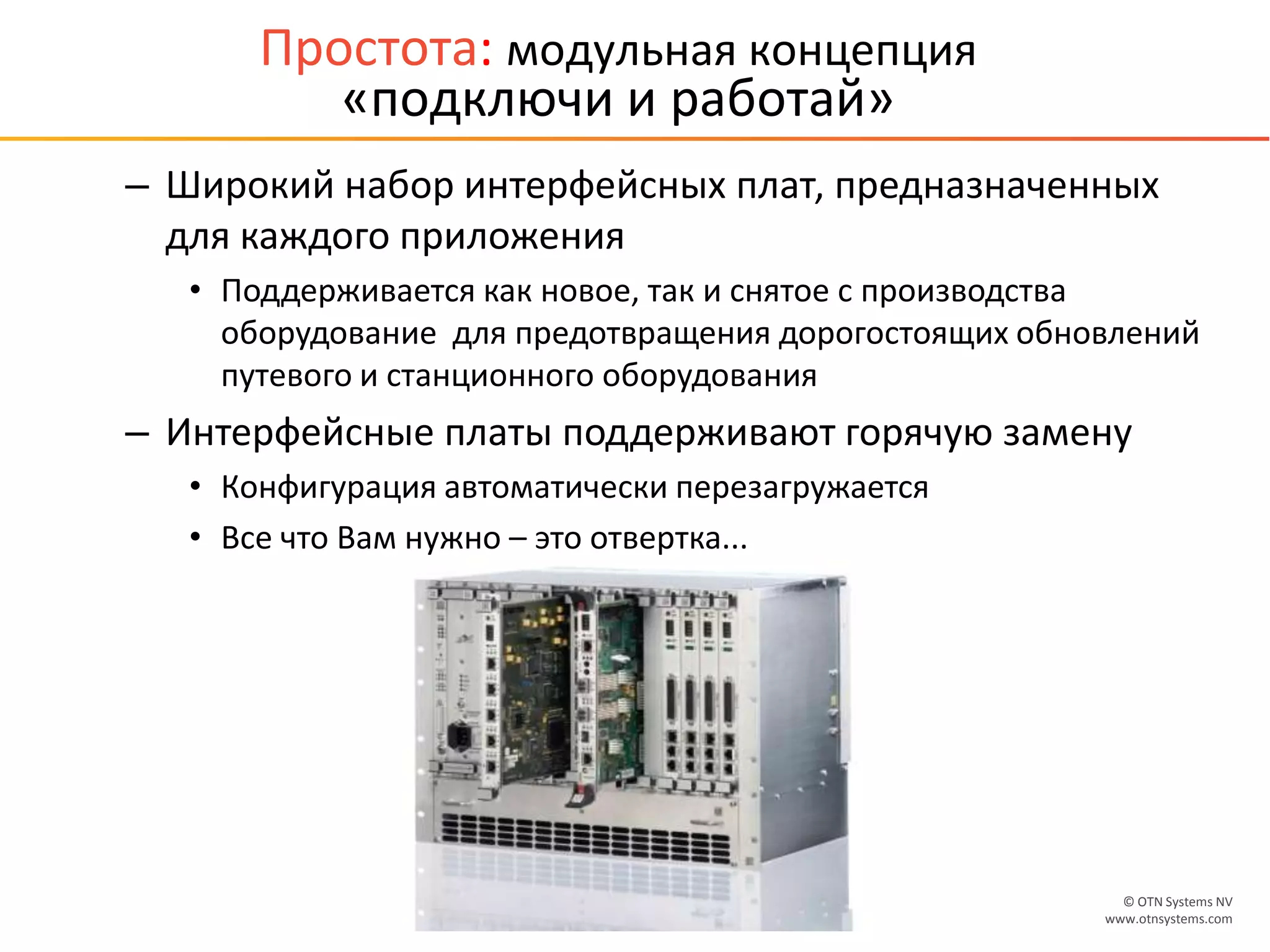 © OTN Systems NV
www.otnsystems.comSlide 20
Простота: модульная концепция
«подключи и работай»
– Широкий набор интерфейсных плат, предназначенных
для каждого приложения
• Поддерживается как новое, так и снятое с производства
оборудование для предотвращения дорогостоящих обновлений
путевого и станционного оборудования
– Интерфейсные платы поддерживают горячую замену
• Конфигурация автоматически перезагружается
• Все что Вам нужно – это отвертка...
 
