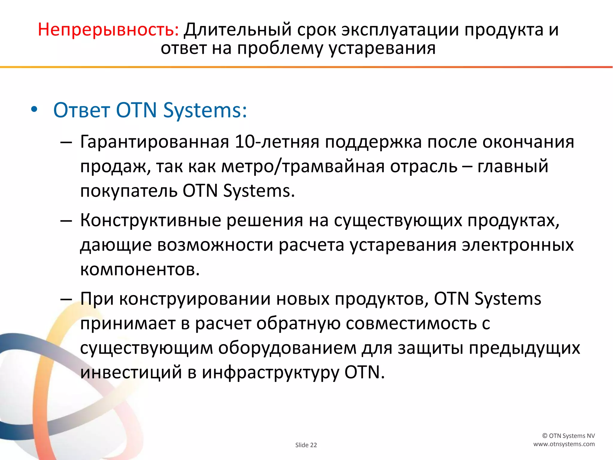 © OTN Systems NV
www.otnsystems.comSlide 22
Непрерывность: Длительный срок эксплуатации продукта и
ответ на проблему устаревания
• Ответ OTN Systems:
– Гарантированная 10-летняя поддержка после окончания
продаж, так как метро/трамвайная отрасль – главный
покупатель OTN Systems.
– Конструктивные решения на существующих продуктах,
дающие возможности расчета устаревания электронных
компонентов.
– При конструировании новых продуктов, OTN Systems
принимает в расчет обратную совместимость с
существующим оборудованием для защиты предыдущих
инвестиций в инфраструктуру OTN.
 