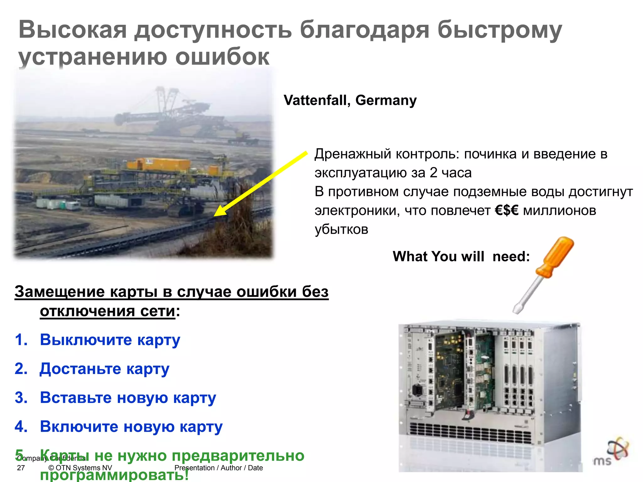 27 © OTN Systems NV Presentation / Author / Date
Company Confidential
Высокая доступность благодаря быстрому
устранению ошибок
Дренажный контроль: починка и введение в
эксплуатацию за 2 часа
В противном случае подземные воды достигнут
электроники, что повлечет €$€ миллионов
убытков
Vattenfall, Germany
Замещение карты в случае ошибки без
отключения сети:
1. Выключите карту
2. Достаньте карту
3. Вставьте новую карту
4. Включите новую карту
5. Карты не нужно предварительно
программировать!
What You will need:
 