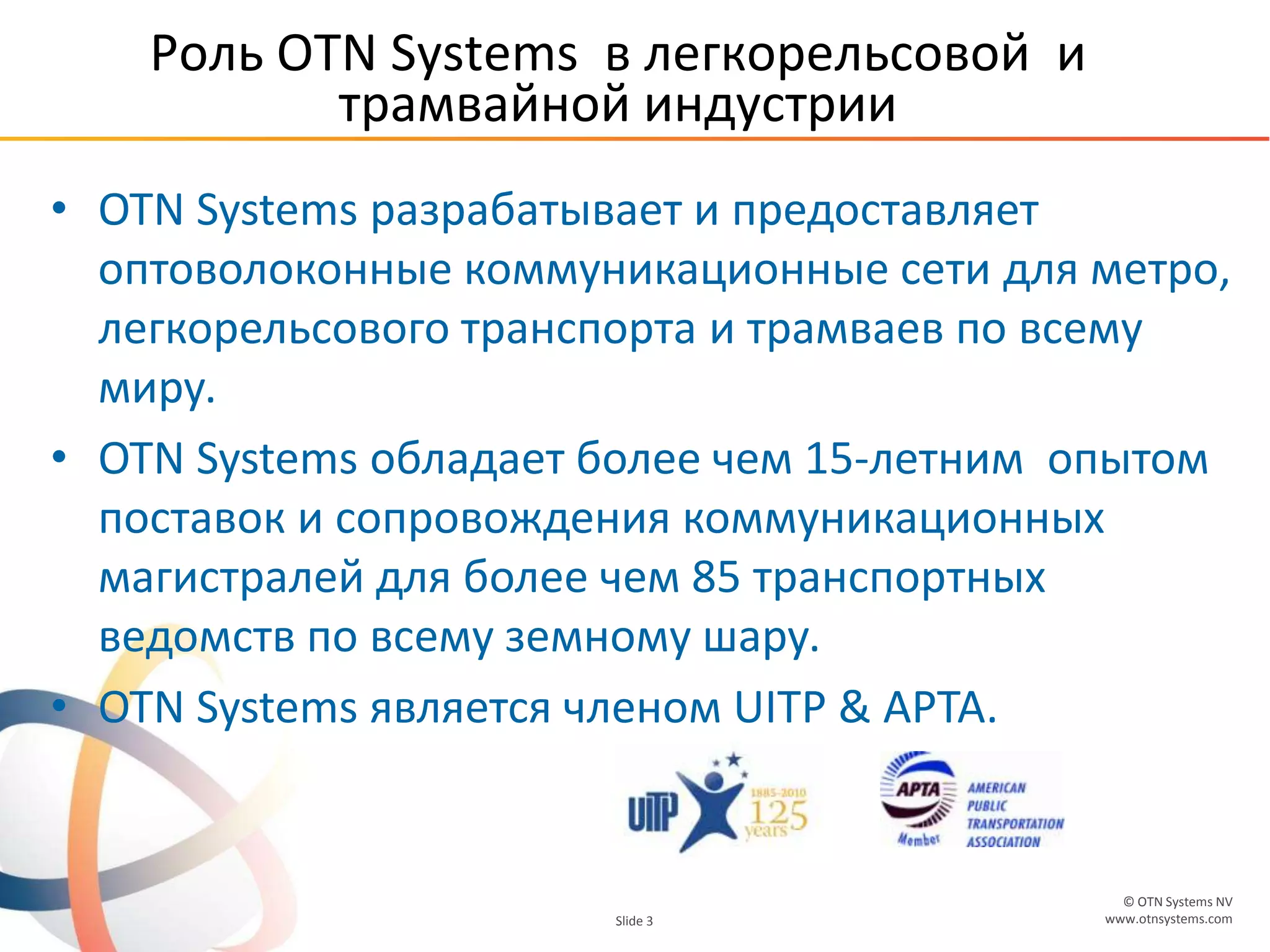 © OTN Systems NV
www.otnsystems.comSlide 3
Роль OTN Systems в легкорельсовой и
трамвайной индустрии
• OTN Systems разрабатывает и предоставляет
оптоволоконные коммуникационные сети для метро,
легкорельсового транспорта и трамваев по всему
миру.
• OTN Systems обладает более чем 15-летним опытом
поставок и сопровождения коммуникационных
магистралей для более чем 85 транспортных
ведомств по всему земному шару.
• OTN Systems является членом UITP & APTA.
 