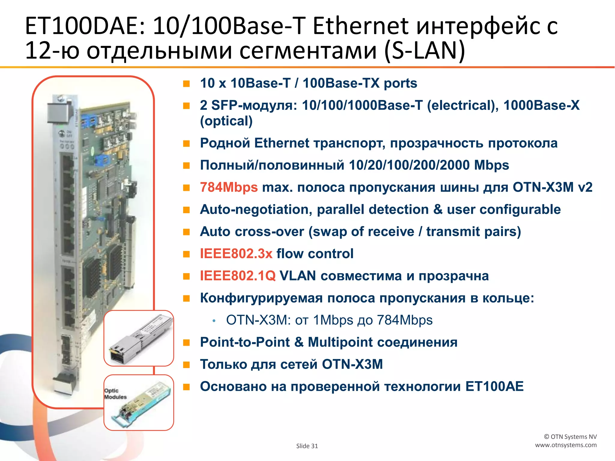 © OTN Systems NV
www.otnsystems.comSlide 31
ET100DAE: 10/100Base-T Ethernet интерфейс с
12-ю отдельными сегментами (S-LAN)
 10 x 10Base-T / 100Base-TX ports
 2 SFP-модуля: 10/100/1000Base-T (electrical), 1000Base-X
(optical)
 Родной Ethernet транспорт, прозрачность протокола
 Полный/половинный 10/20/100/200/2000 Mbps
 784Mbps max. полоса пропускания шины для OTN-X3M v2
 Auto-negotiation, parallel detection & user configurable
 Auto cross-over (swap of receive / transmit pairs)
 IEEE802.3x flow control
 IEEE802.1Q VLAN совместима и прозрачна
 Конфигурируемая полоса пропускания в кольце:
• OTN-X3M: от 1Mbps до 784Mbps
 Point-to-Point & Multipoint соединения
 Только для сетей OTN-X3M
 Основано на проверенной технологии ET100AE
 