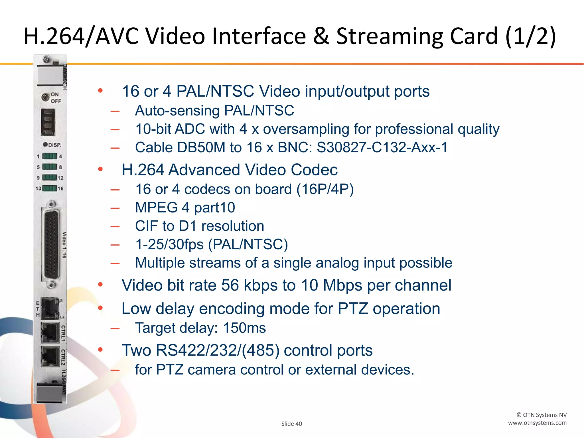 © OTN Systems NV
www.otnsystems.comSlide 40
H.264/AVC Video Interface & Streaming Card (1/2)
• 16 or 4 PAL/NTSC Video input/output ports
– Auto-sensing PAL/NTSC
– 10-bit ADC with 4 x oversampling for professional quality
– Cable DB50M to 16 x BNC: S30827-C132-Axx-1
• H.264 Advanced Video Codec
– 16 or 4 codecs on board (16P/4P)
– MPEG 4 part10
– CIF to D1 resolution
– 1-25/30fps (PAL/NTSC)
– Multiple streams of a single analog input possible
• Video bit rate 56 kbps to 10 Mbps per channel
• Low delay encoding mode for PTZ operation
– Target delay: 150ms
• Two RS422/232/(485) control ports
– for PTZ camera control or external devices.
 