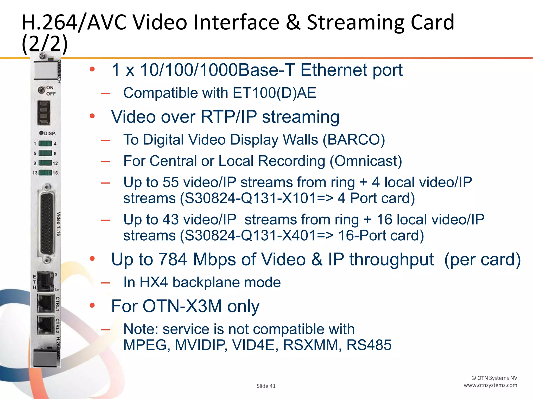 © OTN Systems NV
www.otnsystems.comSlide 41
H.264/AVC Video Interface & Streaming Card
(2/2)
• 1 x 10/100/1000Base-T Ethernet port
– Compatible with ET100(D)AE
• Video over RTP/IP streaming
– To Digital Video Display Walls (BARCO)
– For Central or Local Recording (Omnicast)
– Up to 55 video/IP streams from ring + 4 local video/IP
streams (S30824-Q131-X101=> 4 Port card)
– Up to 43 video/IP streams from ring + 16 local video/IP
streams (S30824-Q131-X401=> 16-Port card)
• Up to 784 Mbps of Video & IP throughput (per card)
– In HX4 backplane mode
• For OTN-X3M only
– Note: service is not compatible with
MPEG, MVIDIP, VID4E, RSXMM, RS485
 