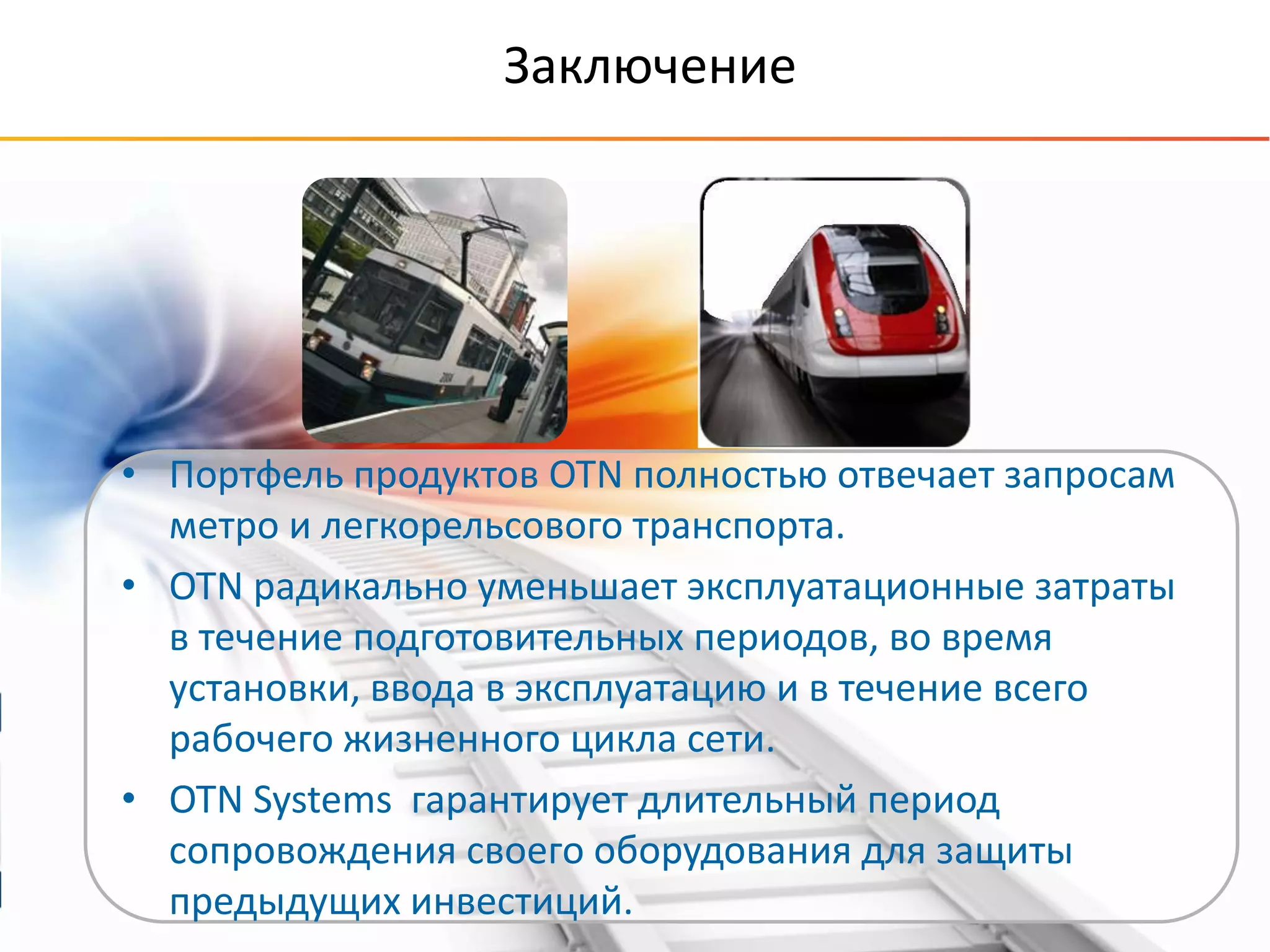 © OTN Systems NV
www.otnsystems.comSlide 43
Заключение
• Портфель продуктов OTN полностью отвечает запросам
метро и легкорельсового транспорта.
• OTN радикально уменьшает эксплуатационные затраты
в течение подготовительных периодов, во время
установки, ввода в эксплуатацию и в течение всего
рабочего жизненного цикла сети.
• OTN Systems гарантирует длительный период
сопровождения своего оборудования для защиты
предыдущих инвестиций.
 