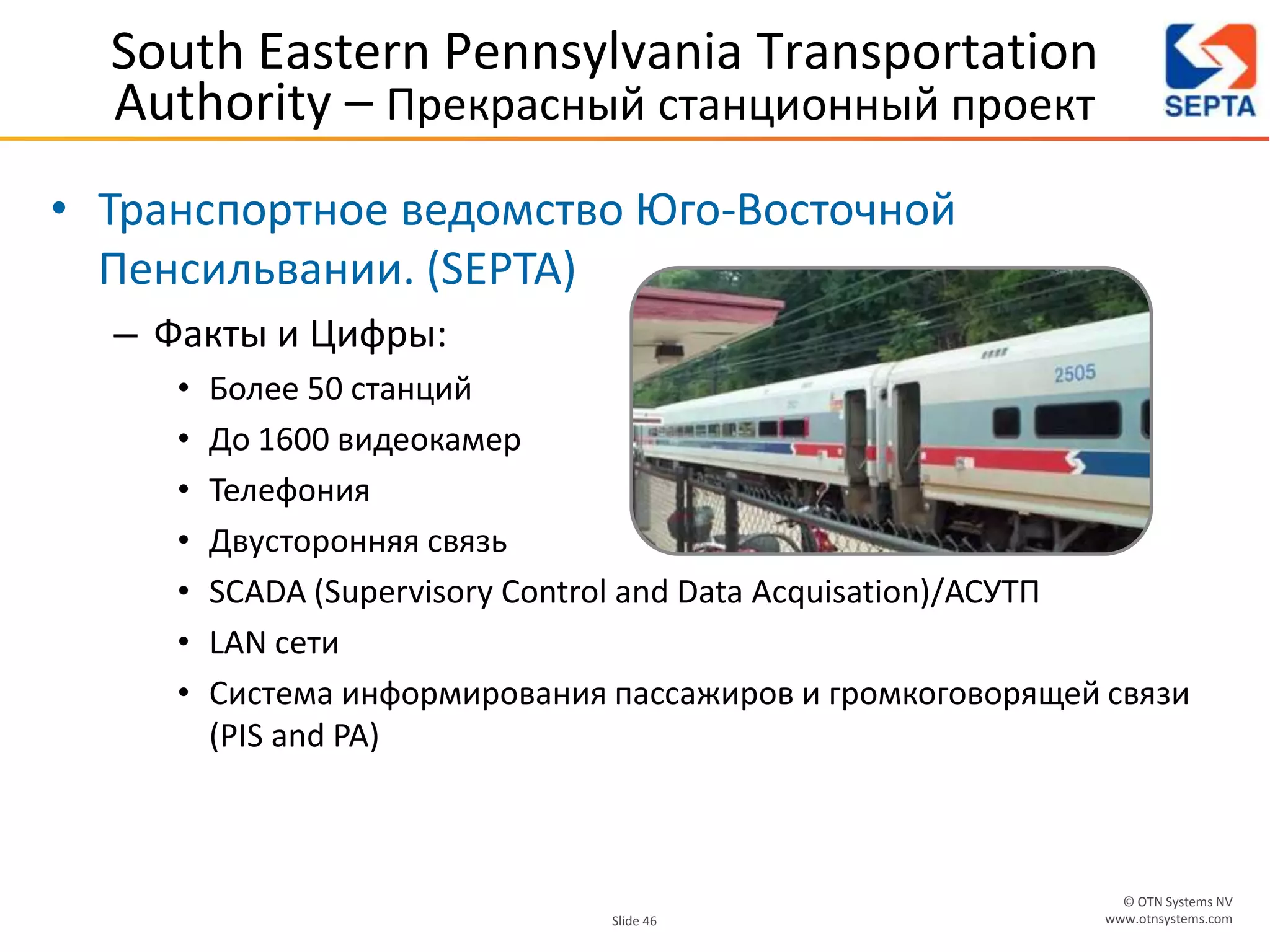 © OTN Systems NV
www.otnsystems.comSlide 46
South Eastern Pennsylvania Transportation
Authority – Прекрасный станционный проект
• Транспортное ведомство Юго-Восточной
Пенсильвании. (SEPTA)
– Факты и Цифры:
• Более 50 станций
• До 1600 видеокамер
• Телефония
• Двусторонняя связь
• SCADA (Supervisory Control and Data Acquisation)/АСУТП
• LAN сети
• Система информирования пассажиров и громкоговорящей связи
(PIS and PA)
 