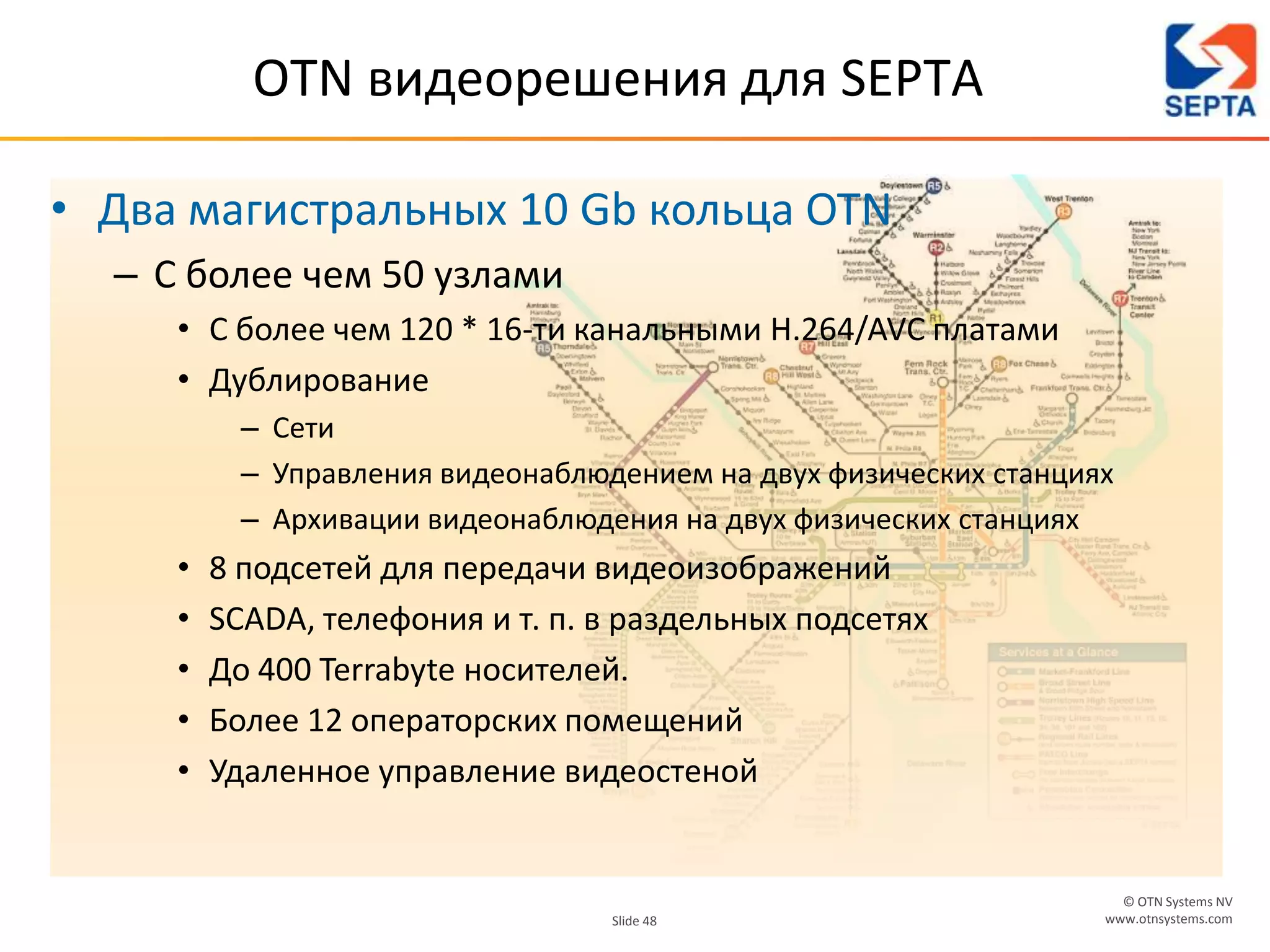 © OTN Systems NV
www.otnsystems.comSlide 48
OTN видеорешения для SEPTA
• Два магистральных 10 Gb кольца OTN
– С более чем 50 узлами
• С более чем 120 * 16-ти канальными H.264/AVC платами
• Дублирование
– Сети
– Управления видеонаблюдением на двух физических станциях
– Архивации видеонаблюдения на двух физических станциях
• 8 подсетей для передачи видеоизображений
• SCADA, телефония и т. п. в раздельных подсетях
• До 400 Terrabyte носителей.
• Более 12 операторских помещений
• Удаленное управление видеостеной
 