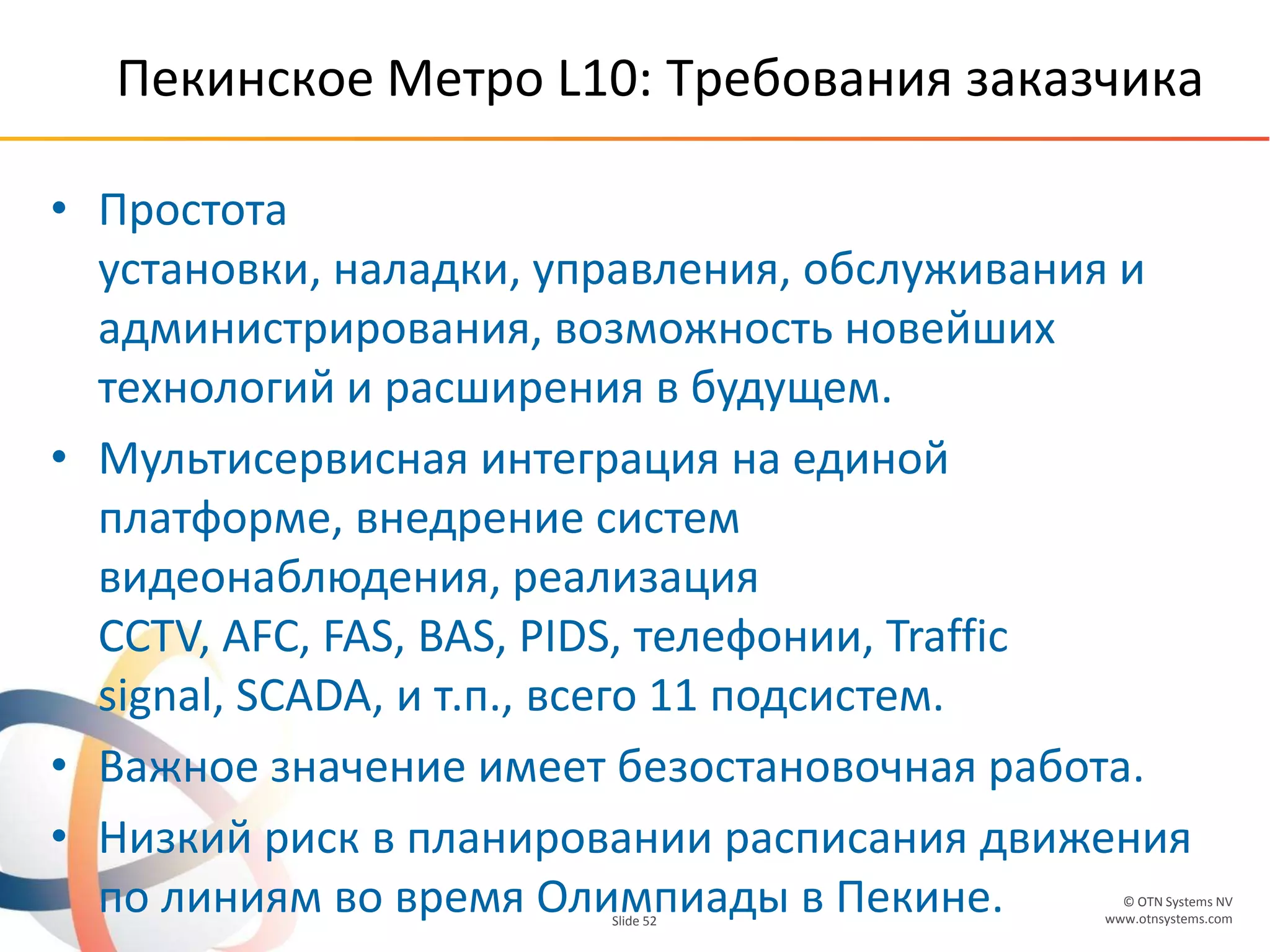 © OTN Systems NV
www.otnsystems.comSlide 52
Пекинское Метро L10: Требования заказчика
• Простота
установки, наладки, управления, обслуживания и
администрирования, возможность новейших
технологий и расширения в будущем.
• Мультисервисная интеграция на единой
платформе, внедрение систем
видеонаблюдения, реализация
CCTV, AFC, FAS, BAS, PIDS, телефонии, Traffic
signal, SCADA, и т.п., всего 11 подсистем.
• Важное значение имеет безостановочная работа.
• Низкий риск в планировании расписания движения
по линиям во время Олимпиады в Пекине.
 
