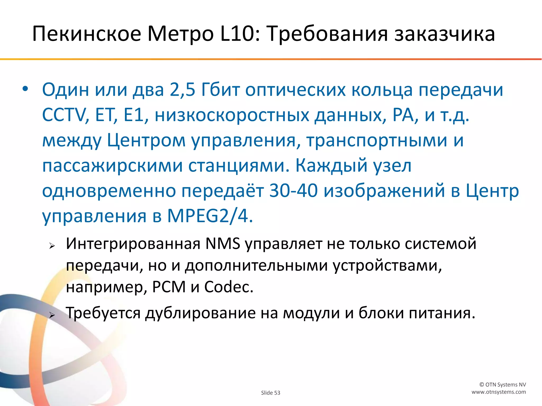 © OTN Systems NV
www.otnsystems.comSlide 53
Пекинское Метро L10: Требования заказчика
• Один или два 2,5 Гбит оптических кольца передачи
CCTV, ET, E1, низкоскоростных данных, РА, и т.д.
между Центром управления, транспортными и
пассажирскими станциями. Каждый узел
одновременно передаёт 30-40 изображений в Центр
управления в MPEG2/4.
 Интегрированная NMS управляет не только системой
передачи, но и дополнительными устройствами,
например, PCM и Codec.
 Требуется дублирование на модули и блоки питания.
 