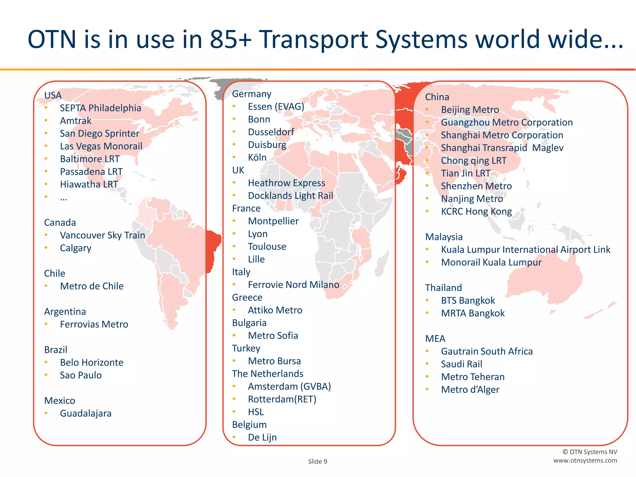 © OTN Systems NV
www.otnsystems.comSlide 9
China
• Beijing Metro
• Guangzhou Metro Corporation
• Shanghai Metro Corporation
• Shanghai Transrapid Maglev
• Chong qing LRT
• Tian Jin LRT
• Shenzhen Metro
• Nanjing Metro
• KCRC Hong Kong
Malaysia
• Kuala Lumpur International Airport Link
• Monorail Kuala Lumpur
Thailand
• BTS Bangkok
• MRTA Bangkok
MEA
• Gautrain South Africa
• Saudi Rail
• Metro Teheran
• Metro d’Alger
Germany
• Essen (EVAG)
• Bonn
• Dusseldorf
• Duisburg
• Köln
UK
• Heathrow Express
• Docklands Light Rail
France
• Montpellier
• Lyon
• Toulouse
• Lille
Italy
• Ferrovie Nord Milano
Greece
• Attiko Metro
Bulgaria
• Metro Sofia
Turkey
• Metro Bursa
The Netherlands
• Amsterdam (GVBA)
• Rotterdam(RET)
• HSL
Belgium
• De Lijn
USA
• SEPTA Philadelphia
• Amtrak
• San Diego Sprinter
• Las Vegas Monorail
• Baltimore LRT
• Passadena LRT
• Hiawatha LRT
• …
Canada
• Vancouver Sky Train
• Calgary
Chile
• Metro de Chile
Argentina
• Ferrovias Metro
Brazil
• Belo Horizonte
• Sao Paulo
Mexico
• Guadalajara
OTN is in use in 85+ Transport Systems world wide...
 