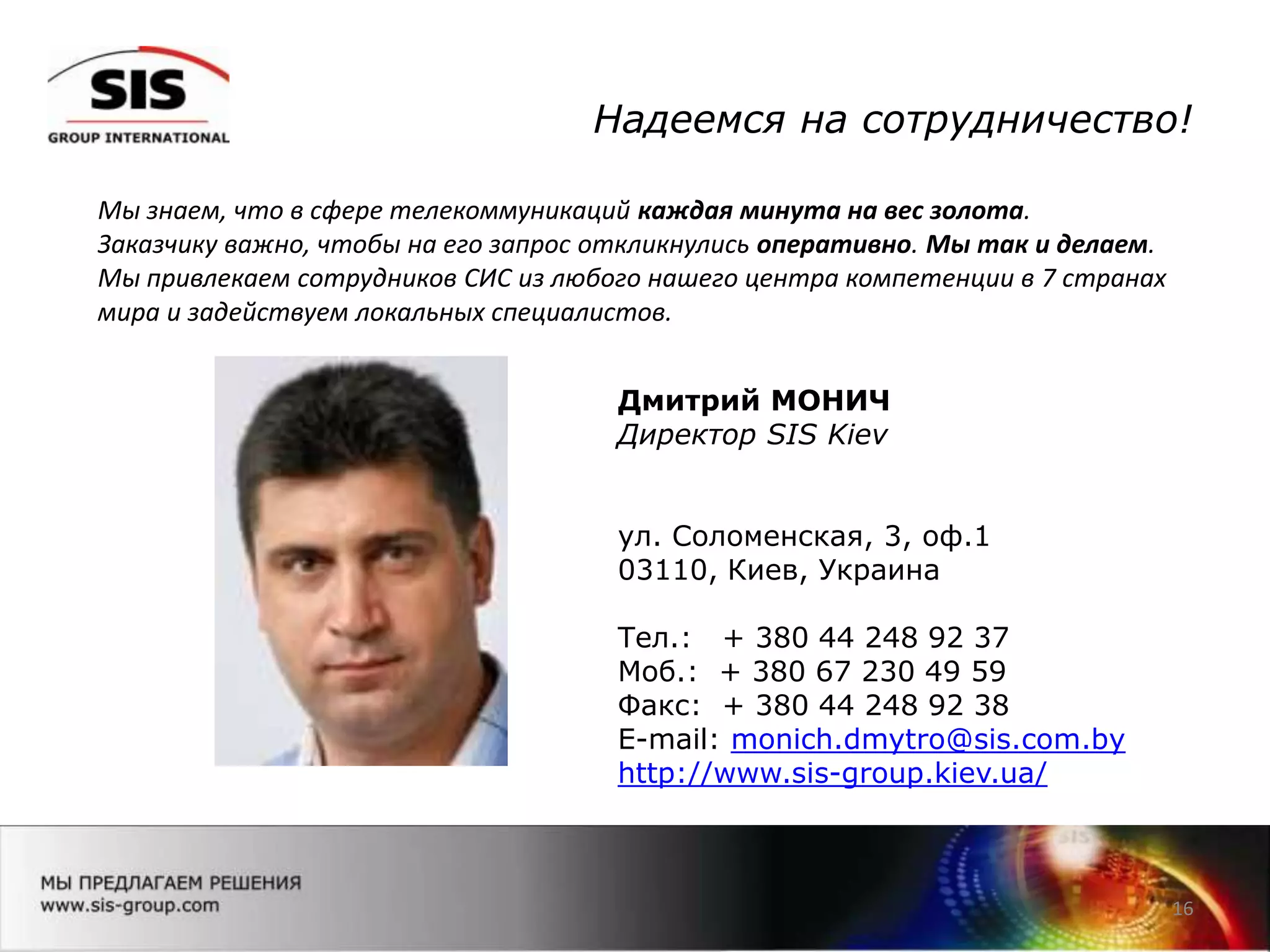 16
Дмитрий МОНИЧ
Директор SIS Kiev
ул. Соломенская, 3, оф.1
03110, Киев, Украина
Тел.: + 380 44 248 92 37
Моб.: + 380 67 230 49 59
Факс: + 380 44 248 92 38
E-mail: monich.dmytro@sis.com.by
http://www.sis-group.kiev.ua/
Мы знаем, что в сфере телекоммуникаций каждая минута на вес золота.
Заказчику важно, чтобы на его запрос откликнулись оперативно. Мы так и делаем.
Мы привлекаем сотрудников СИС из любого нашего центра компетенции в 7 странах
мира и задействуем локальных специалистов.
Надеемся на сотрудничество!
 