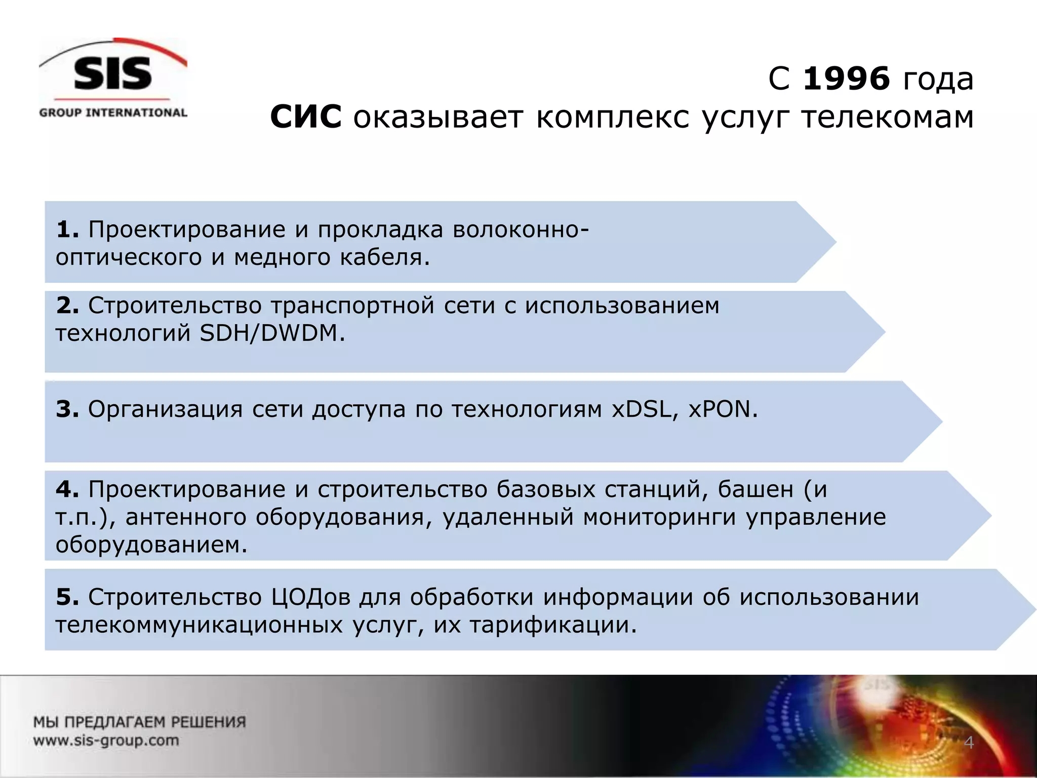 C 1996 года
СИС оказывает комплекс услуг телекомам
4
1. Проектирование и прокладка волоконно-
оптического и медного кабеля.
2. Строительство транспортной сети с использованием
технологий SDH/DWDM.
3. Организация сети доступа по технологиям xDSL, xPON.
4. Проектирование и строительство базовых станций, башен (и
т.п.), антенного оборудования, удаленный мониторинги управление
оборудованием.
5. Строительство ЦОДов для обработки информации об использовании
телекоммуникационных услуг, их тарификации.
 