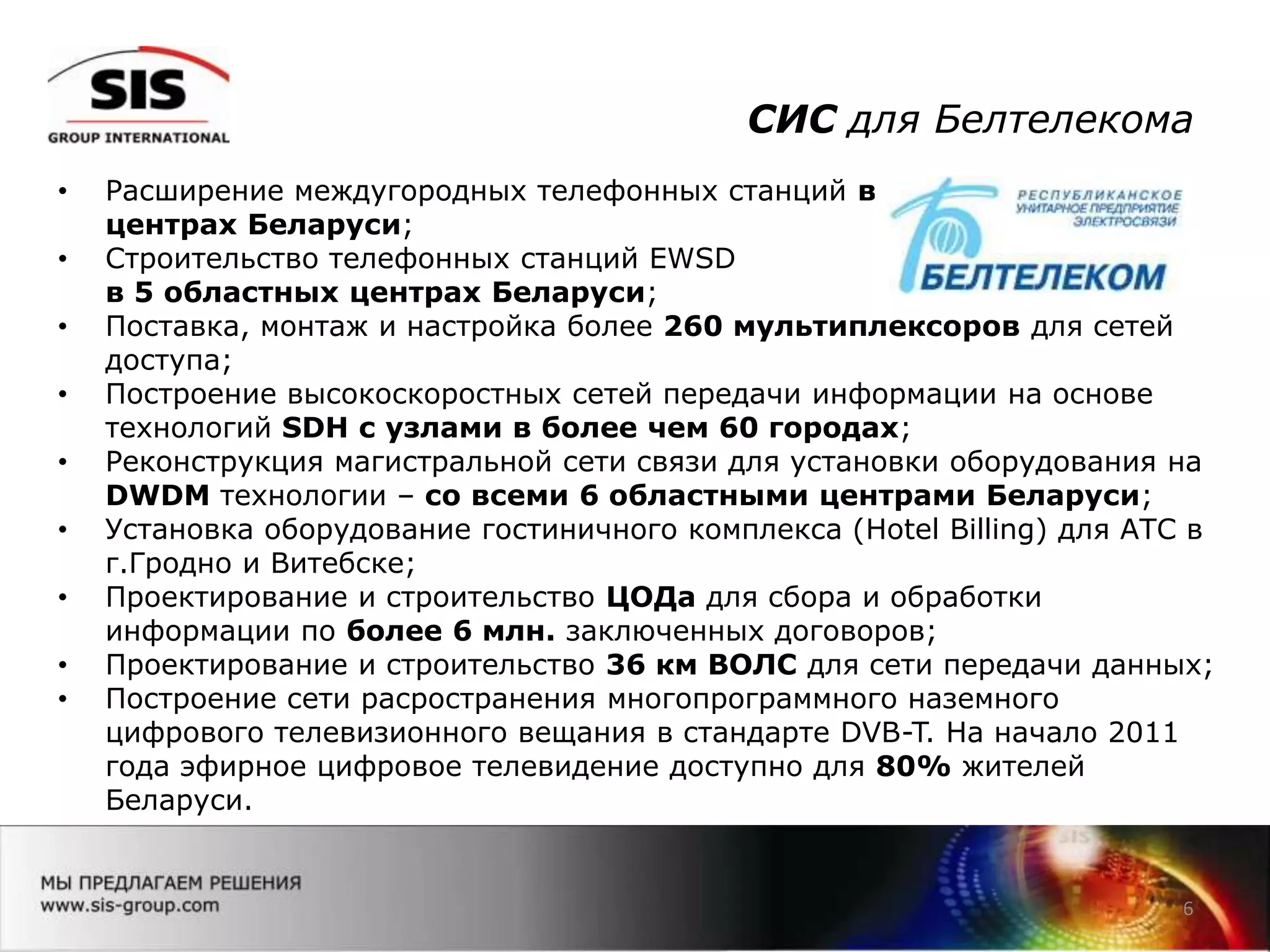 СИС для Белтелекома
6
• Расширение междугородных телефонных станций во всех 6 областных
центрах Беларуси;
• Строительство телефонных станций EWSD
в 5 областных центрах Беларуси;
• Поставка, монтаж и настройка более 260 мультиплексоров для сетей
доступа;
• Построение высокоскоростных сетей передачи информации на основе
технологий SDH с узлами в более чем 60 городах;
• Реконструкция магистральной сети связи для установки оборудования на
DWDM технологии – со всеми 6 областными центрами Беларуси;
• Установка оборудование гостиничного комплекса (Hotel Billing) для АТС в
г.Гродно и Витебске;
• Проектирование и строительство ЦОДа для сбора и обработки
информации по более 6 млн. заключенных договоров;
• Проектирование и строительство 36 км ВОЛС для сети передачи данных;
• Построение сети расространения многопрограммного наземного
цифрового телевизионного вещания в стандарте DVB-T. На начало 2011
года эфирное цифровое телевидение доступно для 80% жителей
Беларуси.
 