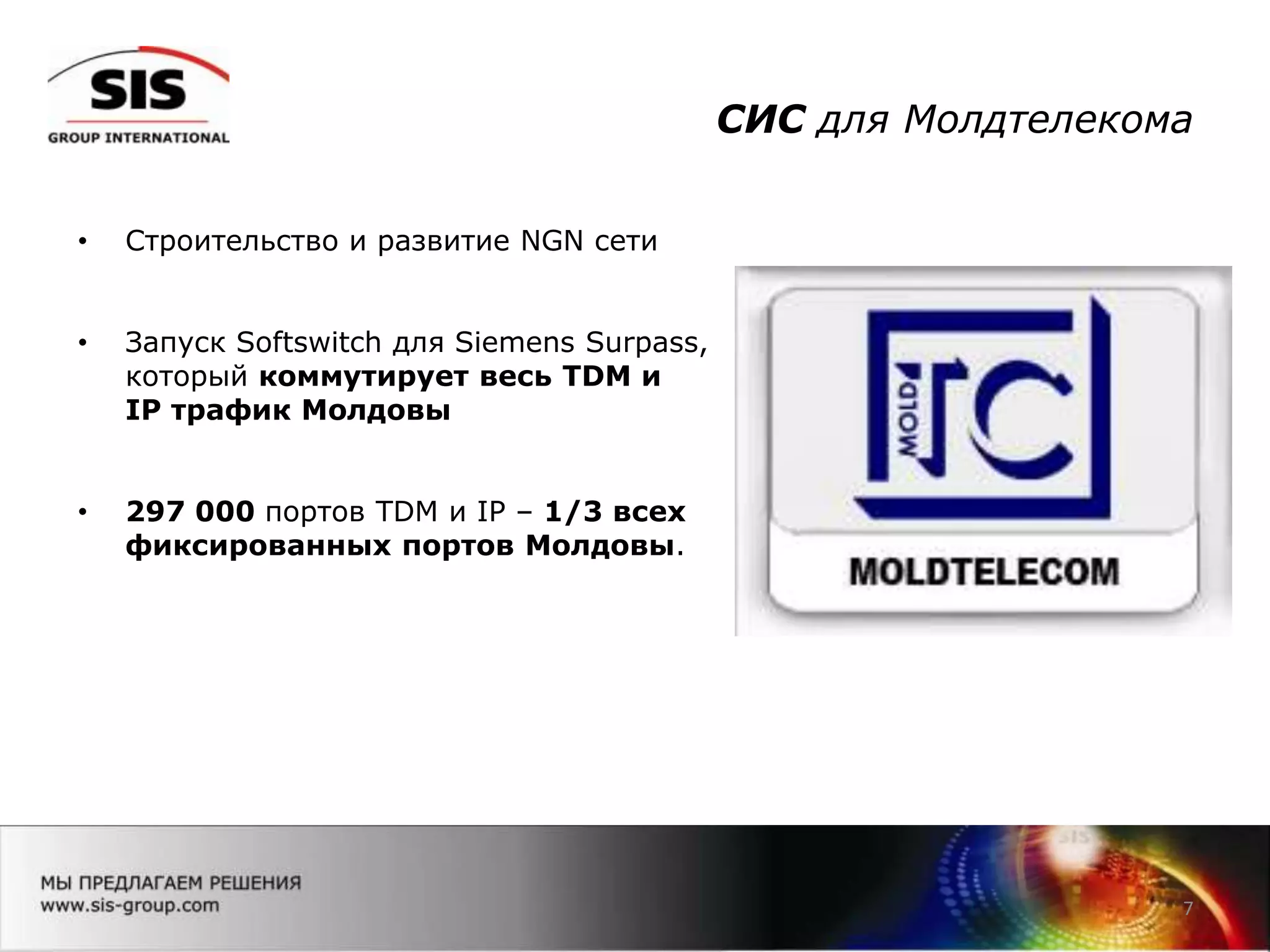 СИС для Молдтелекома
7
• Строительство и развитие NGN сети
• Запуск Softswitch для Siemens Surpass,
который коммутирует весь TDM и
IP трафик Молдовы
• 297 000 портов TDM и IP – 1/3 всех
фиксированных портов Молдовы.
 