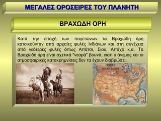 ΜΕΓΑΛΕΣ ΟΡΟΣΕΙΡΕΣ ΤΟΥ ΠΛΑΝΗΤΗΜΕΓΑΛΕΣ ΟΡΟΣΕΙΡΕΣ ΤΟΥ ΠΛΑΝΗΤΗ
ΒΡΑΧΩΔΗ ΟΡΗΒΡΑΧΩΔΗ ΟΡΗ
Κατά την εποχή των παγετώνων τα Βραχώδη όρη
κατοικούνταν από αρχαίες φυλές Ινδιάνων και στη συνέχεια
από νεότερες φυλές όπως Απάτσι, Σιου, Απάχο κ.α. Τα
Βραχώδη όρη είναι σχετικά "νεαρά" βουνά, γιατί ο άνεμος και οι
ατμοσφαιρικές κατακρημνίσεις δεν τα έχουν διαβρώσει.
 