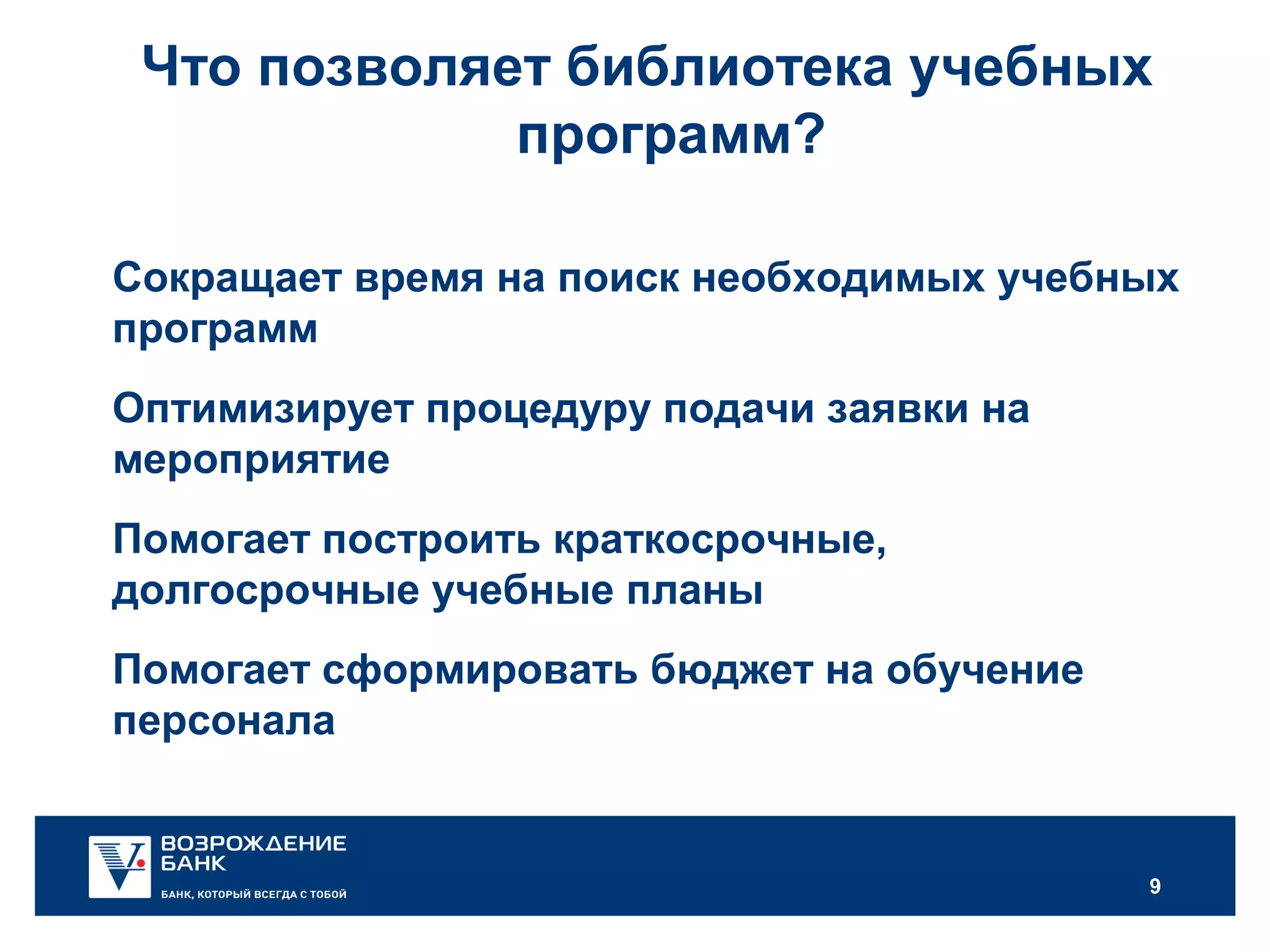 9
Что позволяет библиотека учебных
программ?
Сокращает время на поиск необходимых учебных
программ
Оптимизирует процедуру подачи заявки на
мероприятие
Помогает построить краткосрочные,
долгосрочные учебные планы
Помогает сформировать бюджет на обучение
персонала