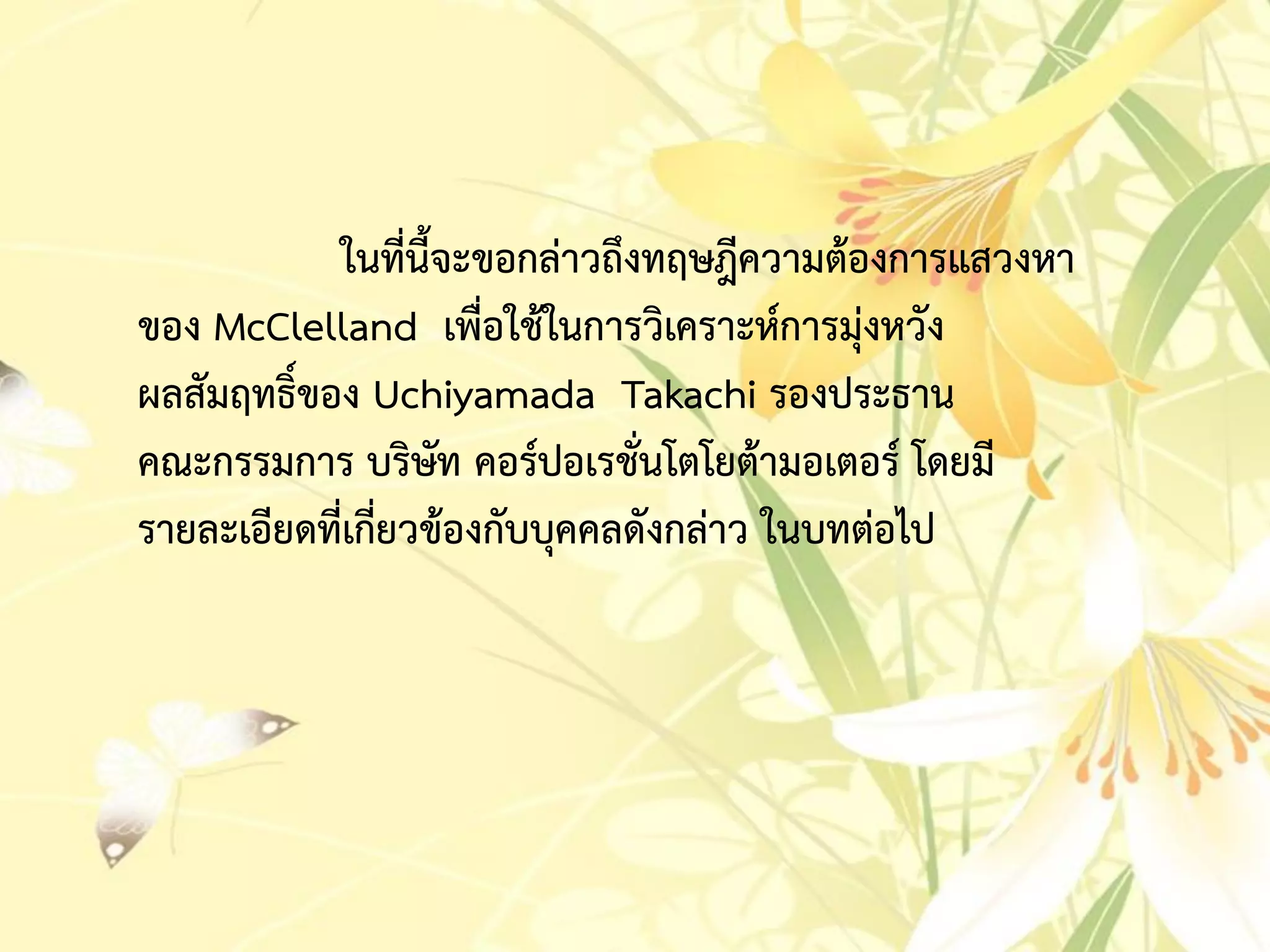ในที่นี้จะขอกล่ำวถึงทฤษฎีควำมต้องกำรแสวงหำ
ของ McClelland เพื่อใช้ในกำรวิเครำะห์กำรมุ่งหวัง
ผลสัมฤทธิ์ของ Uchiyamada Takachi รองประธำน
คณะกรรมกำร บริษัท คอร์ปอเรชั่นโตโยต้ำมอเตอร์ โดยมี
รำยละเอียดที่เกี่ยวข้องกับบุคคลดังกล่ำว ในบทต่อไป
 