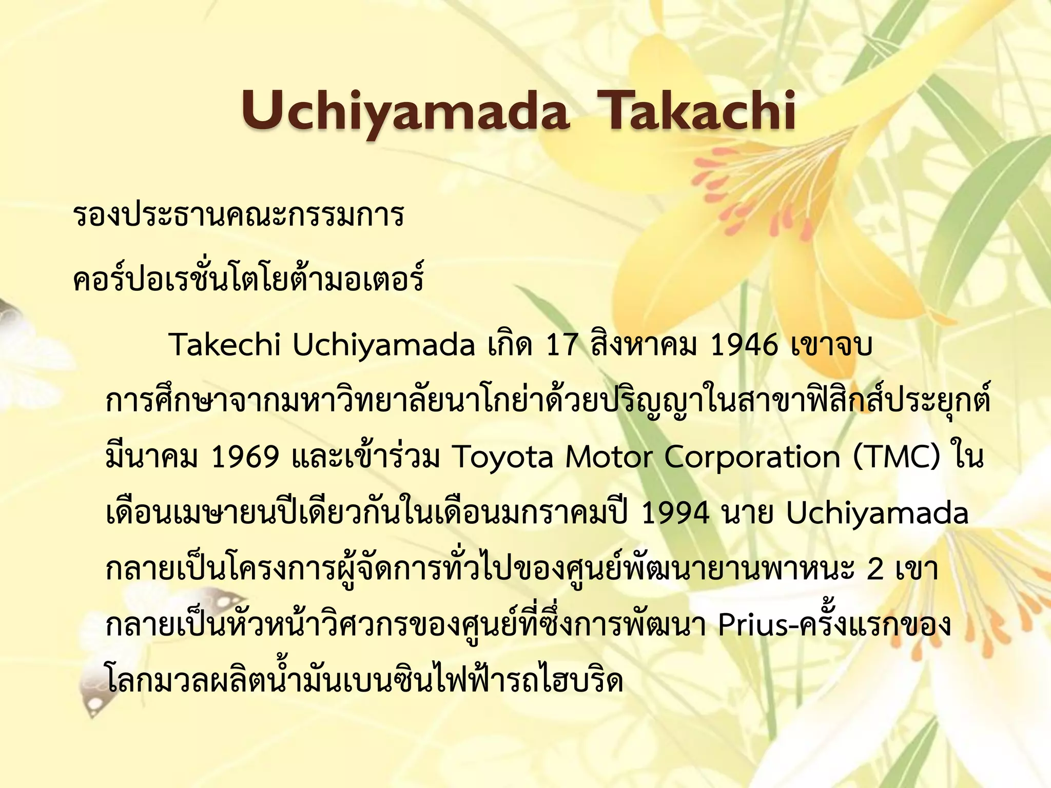 Uchiyamada Takachi
รองประธำนคณะกรรมกำร
คอร์ปอเรชั่นโตโยต้ำมอเตอร์
Takechi Uchiyamada เกิด 17 สิงหำคม 1946 เขำจบ
กำรศึกษำจำกมหำวิทยำลัยนำโกย่ำด้วยปริญญำในสำขำฟิสิกส์ประยุกต์
มีนำคม 1969 และเข้ำร่วม Toyota Motor Corporation (TMC) ใน
เดือนเมษำยนปีเดียวกันในเดือนมกรำคมปี 1994 นำย Uchiyamada
กลำยเป็นโครงกำรผู้จัดกำรทั่วไปของศูนย์พัฒนำยำนพำหนะ 2 เขำ
กลำยเป็นหัวหน้ำวิศวกรของศูนย์ที่ซึ่งกำรพัฒนำ Prius-ครั้งแรกของ
โลกมวลผลิตน้ำมันเบนซินไฟฟ้ำรถไฮบริด
 