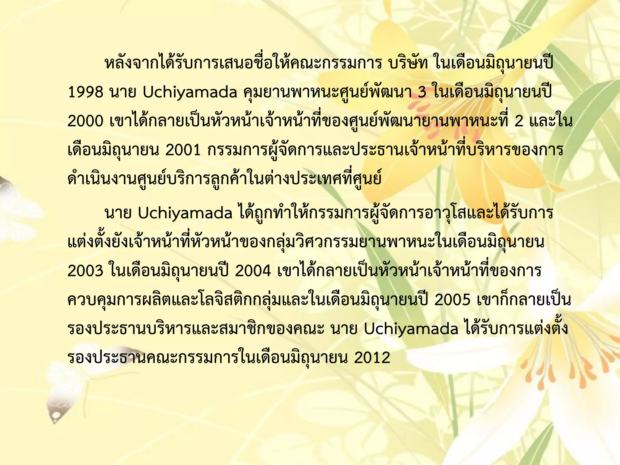หลังจำกได้รับกำรเสนอชื่อให้คณะกรรมกำร บริษัท ในเดือนมิถุนำยนปี
1998 นำย Uchiyamada คุมยำนพำหนะศูนย์พัฒนำ 3 ในเดือนมิถุนำยนปี
2000 เขำได้กลำยเป็นหัวหน้ำเจ้ำหน้ำที่ของศูนย์พัฒนำยำนพำหนะที่ 2 และใน
เดือนมิถุนำยน 2001 กรรมกำรผู้จัดกำรและประธำนเจ้ำหน้ำที่บริหำรของกำร
ดำเนินงำนศูนย์บริกำรลูกค้ำในต่ำงประเทศที่ศูนย์
นำย Uchiyamada ได้ถูกทำให้กรรมกำรผู้จัดกำรอำวุโสและได้รับกำร
แต่งตั้งยังเจ้ำหน้ำที่หัวหน้ำของกลุ่มวิศวกรรมยำนพำหนะในเดือนมิถุนำยน
2003 ในเดือนมิถุนำยนปี 2004 เขำได้กลำยเป็นหัวหน้ำเจ้ำหน้ำที่ของกำร
ควบคุมกำรผลิตและโลจิสติกกลุ่มและในเดือนมิถุนำยนปี 2005 เขำก็กลำยเป็น
รองประธำนบริหำรและสมำชิกของคณะ นำย Uchiyamada ได้รับกำรแต่งตั้ง
รองประธำนคณะกรรมกำรในเดือนมิถุนำยน 2012
 
