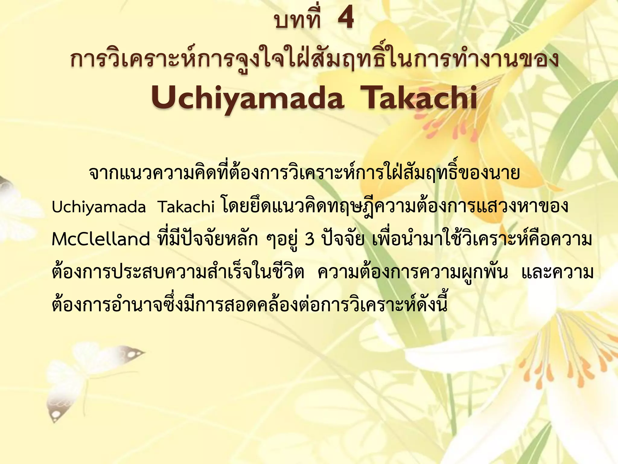 บทที่ 4
การวิเคราะห์การจูงใจใฝ่สัมฤทธิ์ในการทางานของ
Uchiyamada Takachi
จำกแนวควำมคิดที่ต้องกำรวิเครำะห์กำรใฝ่สัมฤทธิ์ของนำย
Uchiyamada Takachi โดยยึดแนวคิดทฤษฎีควำมต้องกำรแสวงหำของ
McClelland ที่มีปัจจัยหลัก ๆอยู่ 3 ปัจจัย เพื่อนำมำใช้วิเครำะห์คือควำม
ต้องกำรประสบควำมสำเร็จในชีวิต ควำมต้องกำรควำมผูกพัน และควำม
ต้องกำรอำนำจซึ่งมีกำรสอดคล้องต่อกำรวิเครำะห์ดังนี้
 