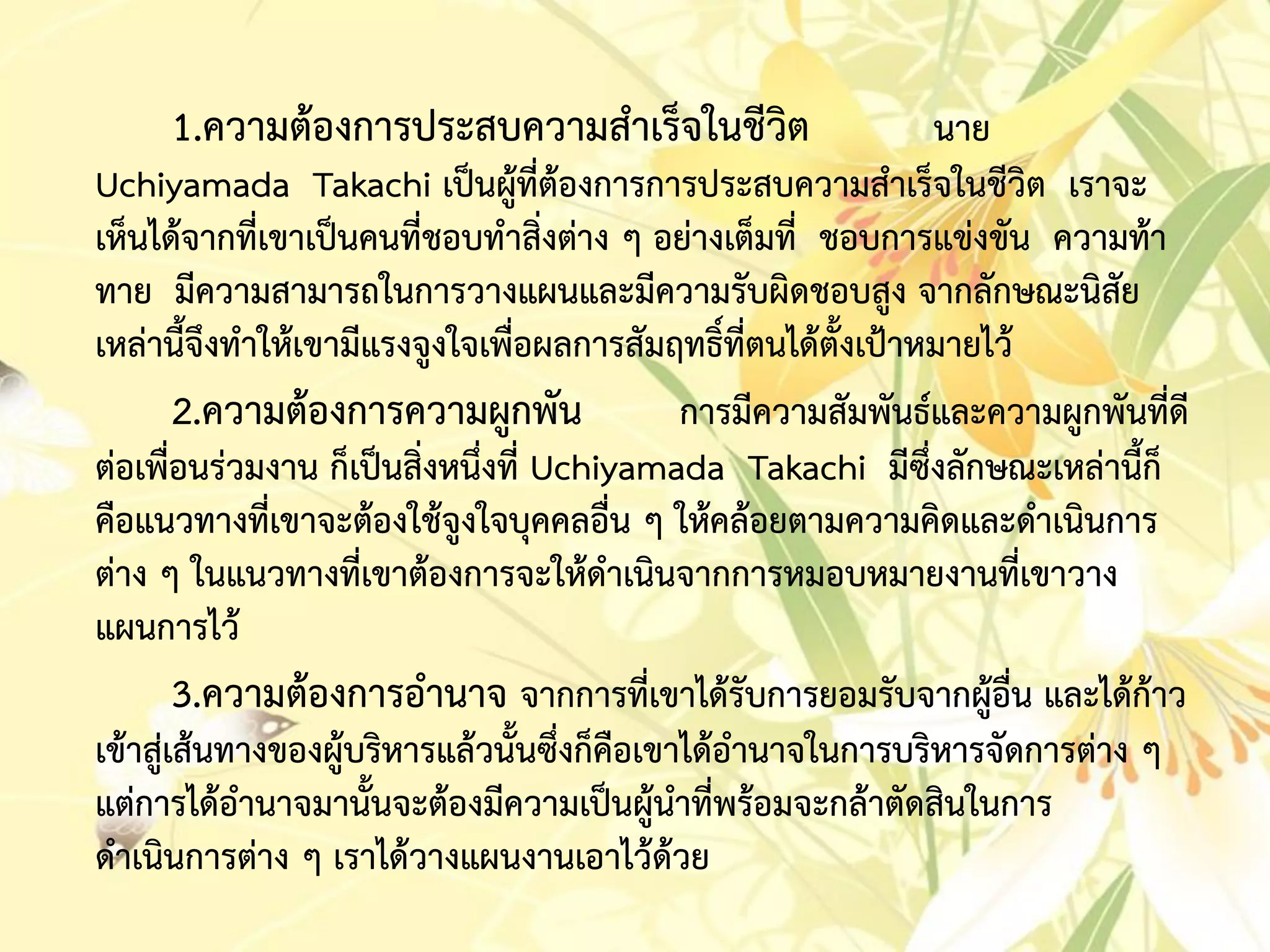 1.ควำมต้องกำรประสบควำมสำเร็จในชีวิต นำย
Uchiyamada Takachi เป็นผู้ที่ต้องกำรกำรประสบควำมสำเร็จในชีวิต เรำจะ
เห็นได้จำกที่เขำเป็นคนที่ชอบทำสิ่งต่ำง ๆ อย่ำงเต็มที่ ชอบกำรแข่งขัน ควำมท้ำ
ทำย มีควำมสำมำรถในกำรวำงแผนและมีควำมรับผิดชอบสูง จำกลักษณะนิสัย
เหล่ำนี้จึงทำให้เขำมีแรงจูงใจเพื่อผลกำรสัมฤทธิ์ที่ตนได้ตั้งเป้ำหมำยไว้
2.ควำมต้องกำรควำมผูกพัน กำรมีควำมสัมพันธ์และควำมผูกพันที่ดี
ต่อเพื่อนร่วมงำน ก็เป็นสิ่งหนึ่งที่ Uchiyamada Takachi มีซึ่งลักษณะเหล่ำนี้ก็
คือแนวทำงที่เขำจะต้องใช้จูงใจบุคคลอื่น ๆ ให้คล้อยตำมควำมคิดและดำเนินกำร
ต่ำง ๆ ในแนวทำงที่เขำต้องกำรจะให้ดำเนินจำกกำรหมอบหมำยงำนที่เขำวำง
แผนกำรไว้
3.ควำมต้องกำรอำนำจ จำกกำรที่เขำได้รับกำรยอมรับจำกผู้อื่น และได้ก้ำว
เข้ำสู่เส้นทำงของผู้บริหำรแล้วนั้นซึ่งก็คือเขำได้อำนำจในกำรบริหำรจัดกำรต่ำง ๆ
แต่กำรได้อำนำจมำนั้นจะต้องมีควำมเป็นผู้นำที่พร้อมจะกล้ำตัดสินในกำร
ดำเนินกำรต่ำง ๆ เรำได้วำงแผนงำนเอำไว้ด้วย
 