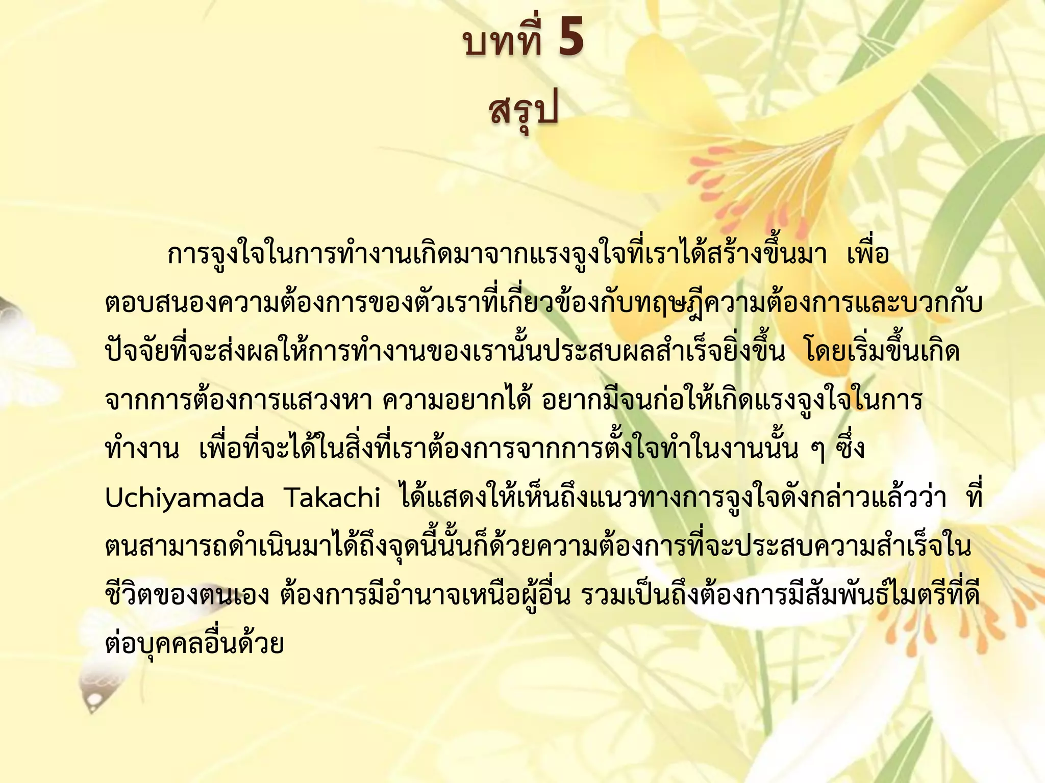 บทที่ 5
สรุป
กำรจูงใจในกำรทำงำนเกิดมำจำกแรงจูงใจที่เรำได้สร้ำงขึ้นมำ เพื่อ
ตอบสนองควำมต้องกำรของตัวเรำที่เกี่ยวข้องกับทฤษฎีควำมต้องกำรและบวกกับ
ปัจจัยที่จะส่งผลให้กำรทำงำนของเรำนั้นประสบผลสำเร็จยิ่งขึ้น โดยเริ่มขึ้นเกิด
จำกกำรต้องกำรแสวงหำ ควำมอยำกได้ อยำกมีจนก่อให้เกิดแรงจูงใจในกำร
ทำงำน เพื่อที่จะได้ในสิ่งที่เรำต้องกำรจำกกำรตั้งใจทำในงำนนั้น ๆ ซึ่ง
Uchiyamada Takachi ได้แสดงให้เห็นถึงแนวทำงกำรจูงใจดังกล่ำวแล้วว่ำ ที่
ตนสำมำรถดำเนินมำได้ถึงจุดนี้นั้นก็ด้วยควำมต้องกำรที่จะประสบควำมสำเร็จใน
ชีวิตของตนเอง ต้องกำรมีอำนำจเหนือผู้อื่น รวมเป็นถึงต้องกำรมีสัมพันธ์ไมตรีที่ดี
ต่อบุคคลอื่นด้วย
 