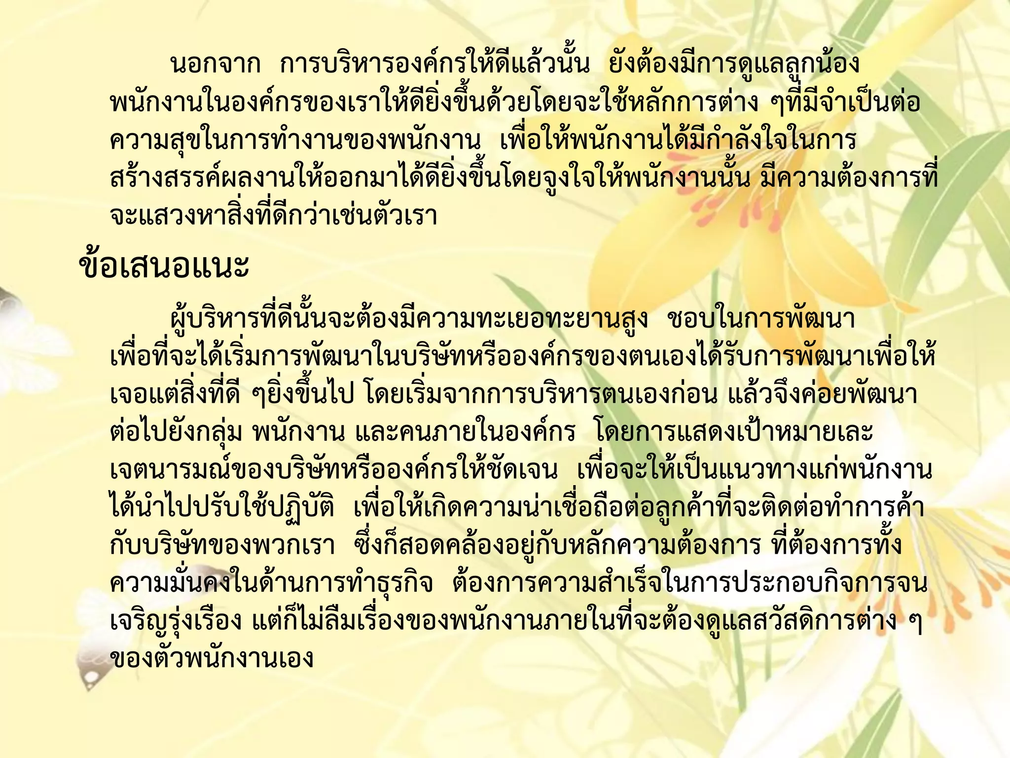 นอกจำก กำรบริหำรองค์กรให้ดีแล้วนั้น ยังต้องมีกำรดูแลลูกน้อง
พนักงำนในองค์กรของเรำให้ดียิ่งขึ้นด้วยโดยจะใช้หลักกำรต่ำง ๆที่มีจำเป็นต่อ
ควำมสุขในกำรทำงำนของพนักงำน เพื่อให้พนักงำนได้มีกำลังใจในกำร
สร้ำงสรรค์ผลงำนให้ออกมำได้ดียิ่งขึ้นโดยจูงใจให้พนักงำนนั้น มีควำมต้องกำรที่
จะแสวงหำสิ่งที่ดีกว่ำเช่นตัวเรำ
ข้อเสนอแนะ
ผู้บริหำรที่ดีนั้นจะต้องมีควำมทะเยอทะยำนสูง ชอบในกำรพัฒนำ
เพื่อที่จะได้เริ่มกำรพัฒนำในบริษัทหรือองค์กรของตนเองได้รับกำรพัฒนำเพื่อให้
เจอแต่สิ่งที่ดี ๆยิ่งขึ้นไป โดยเริ่มจำกกำรบริหำรตนเองก่อน แล้วจึงค่อยพัฒนำ
ต่อไปยังกลุ่ม พนักงำน และคนภำยในองค์กร โดยกำรแสดงเป้ำหมำยเละ
เจตนำรมณ์ของบริษัทหรือองค์กรให้ชัดเจน เพื่อจะให้เป็นแนวทำงแก่พนักงำน
ได้นำไปปรับใช้ปฏิบัติ เพื่อให้เกิดควำมน่ำเชื่อถือต่อลูกค้ำที่จะติดต่อทำกำรค้ำ
กับบริษัทของพวกเรำ ซึ่งก็สอดคล้องอยู่กับหลักควำมต้องกำร ที่ต้องกำรทั้ง
ควำมมั่นคงในด้ำนกำรทำธุรกิจ ต้องกำรควำมสำเร็จในกำรประกอบกิจกำรจน
เจริญรุ่งเรือง แต่ก็ไม่ลืมเรื่องของพนักงำนภำยในที่จะต้องดูแลสวัสดิกำรต่ำง ๆ
ของตัวพนักงำนเอง
 