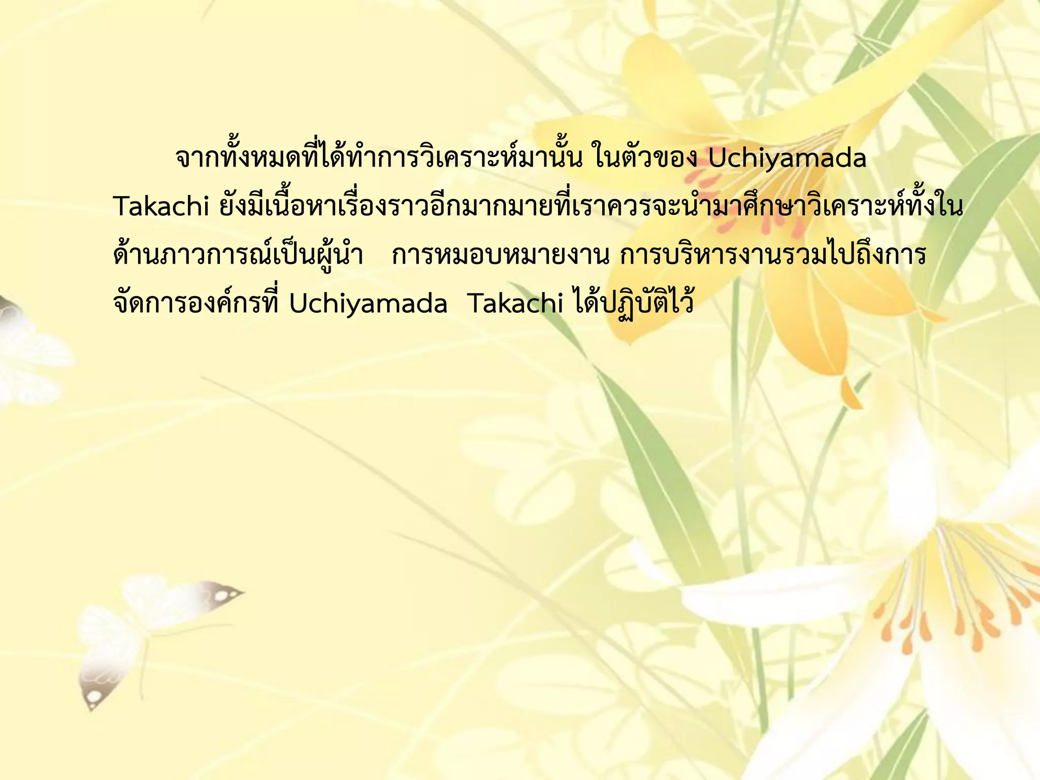 จำกทั้งหมดที่ได้ทำกำรวิเครำะห์มำนั้น ในตัวของ Uchiyamada
Takachi ยังมีเนื้อหำเรื่องรำวอีกมำกมำยที่เรำควรจะนำมำศึกษำวิเครำะห์ทั้งใน
ด้ำนภำวกำรณ์เป็นผู้นำ กำรหมอบหมำยงำน กำรบริหำรงำนรวมไปถึงกำร
จัดกำรองค์กรที่ Uchiyamada Takachi ได้ปฏิบัติไว้
 