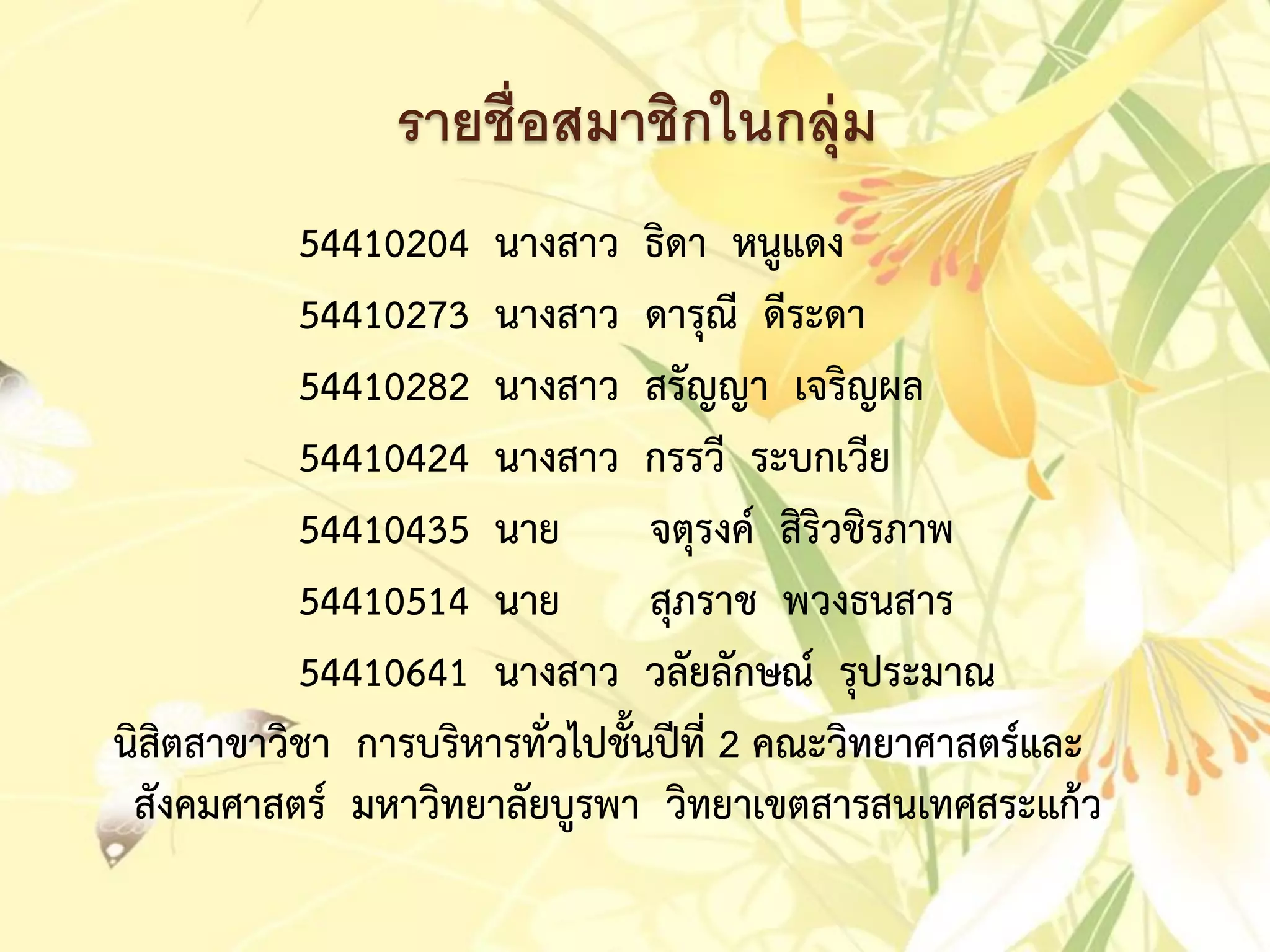 รายชื่อสมาชิกในกลุ่ม
54410204 นำงสำว ธิดำ หนูแดง
54410273 นำงสำว ดำรุณี ดีระดำ
54410282 นำงสำว สรัญญำ เจริญผล
54410424 นำงสำว กรรวี ระบกเวีย
54410435 นำย จตุรงค์ สิริวชิรภำพ
54410514 นำย สุภรำช พวงธนสำร
54410641 นำงสำว วลัยลักษณ์ รุประมำณ
นิสิตสำขำวิชำ กำรบริหำรทั่วไปชั้นปีที่ 2 คณะวิทยำศำสตร์และ
สังคมศำสตร์ มหำวิทยำลัยบูรพำ วิทยำเขตสำรสนเทศสระแก้ว
 