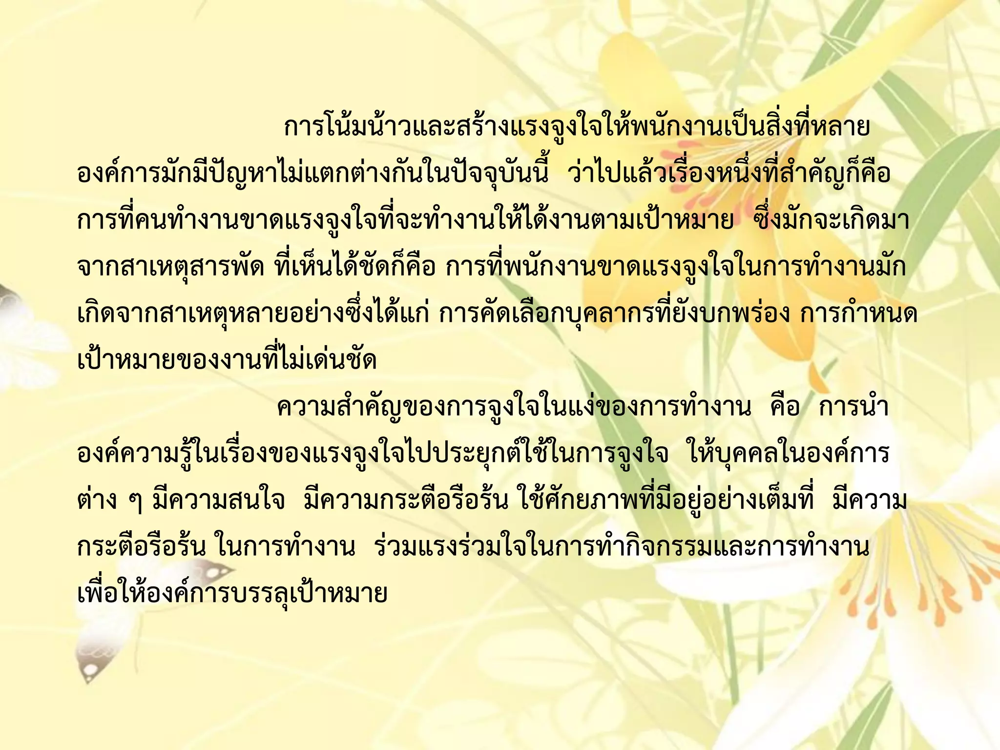 กำรโน้มน้ำวและสร้ำงแรงจูงใจให้พนักงำนเป็นสิ่งที่หลำย
องค์กำรมักมีปัญหำไม่แตกต่ำงกันในปัจจุบันนี้ ว่ำไปแล้วเรื่องหนึ่งที่สำคัญก็คือ
กำรที่คนทำงำนขำดแรงจูงใจที่จะทำงำนให้ได้งำนตำมเป้ำหมำย ซึ่งมักจะเกิดมำ
จำกสำเหตุสำรพัด ที่เห็นได้ชัดก็คือ กำรที่พนักงำนขำดแรงจูงใจในกำรทำงำนมัก
เกิดจำกสำเหตุหลำยอย่ำงซึ่งได้แก่ กำรคัดเลือกบุคลำกรที่ยังบกพร่อง กำรกำหนด
เป้ำหมำยของงำนที่ไม่เด่นชัด
ควำมสำคัญของกำรจูงใจในแง่ของกำรทำงำน คือ กำรนำ
องค์ควำมรู้ในเรื่องของแรงจูงใจไปประยุกต์ใช้ในกำรจูงใจ ให้บุคคลในองค์กำร
ต่ำง ๆ มีควำมสนใจ มีควำมกระตือรือร้น ใช้ศักยภำพที่มีอยู่อย่ำงเต็มที่ มีควำม
กระตือรือร้น ในกำรทำงำน ร่วมแรงร่วมใจในกำรทำกิจกรรมและกำรทำงำน
เพื่อให้องค์กำรบรรลุเป้ำหมำย
 