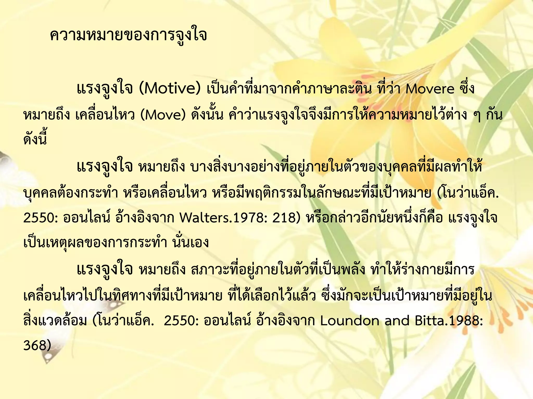 ควำมหมำยของกำรจูงใจ
แรงจูงใจ (Motive) เป็นคำที่มำจำกคำภำษำละติน ที่ว่ำ Movere ซึ่ง
หมำยถึง เคลื่อนไหว (Move) ดังนั้น คำว่ำแรงจูงใจจึงมีกำรให้ควำมหมำยไว้ต่ำง ๆ กัน
ดังนี้
แรงจูงใจ หมำยถึง บำงสิ่งบำงอย่ำงที่อยู่ภำยในตัวของบุคคลที่มีผลทำให้
บุคคลต้องกระทำ หรือเคลื่อนไหว หรือมีพฤติกรรมในลักษณะที่มีเป้ำหมำย (โนว่ำแอ็ค.
2550: ออนไลน์ อ้ำงอิงจำก Walters.1978: 218) หรือกล่ำวอีกนัยหนึ่งก็คือ แรงจูงใจ
เป็นเหตุผลของกำรกระทำ นั่นเอง
แรงจูงใจ หมำยถึง สภำวะที่อยู่ภำยในตัวที่เป็นพลัง ทำให้ร่ำงกำยมีกำร
เคลื่อนไหวไปในทิศทำงที่มีเป้ำหมำย ที่ได้เลือกไว้แล้ว ซึ่งมักจะเป็นเป้ำหมำยที่มีอยู่ใน
สิ่งแวดล้อม (โนว่ำแอ็ค. 2550: ออนไลน์ อ้ำงอิงจำก Loundon and Bitta.1988:
368)
 