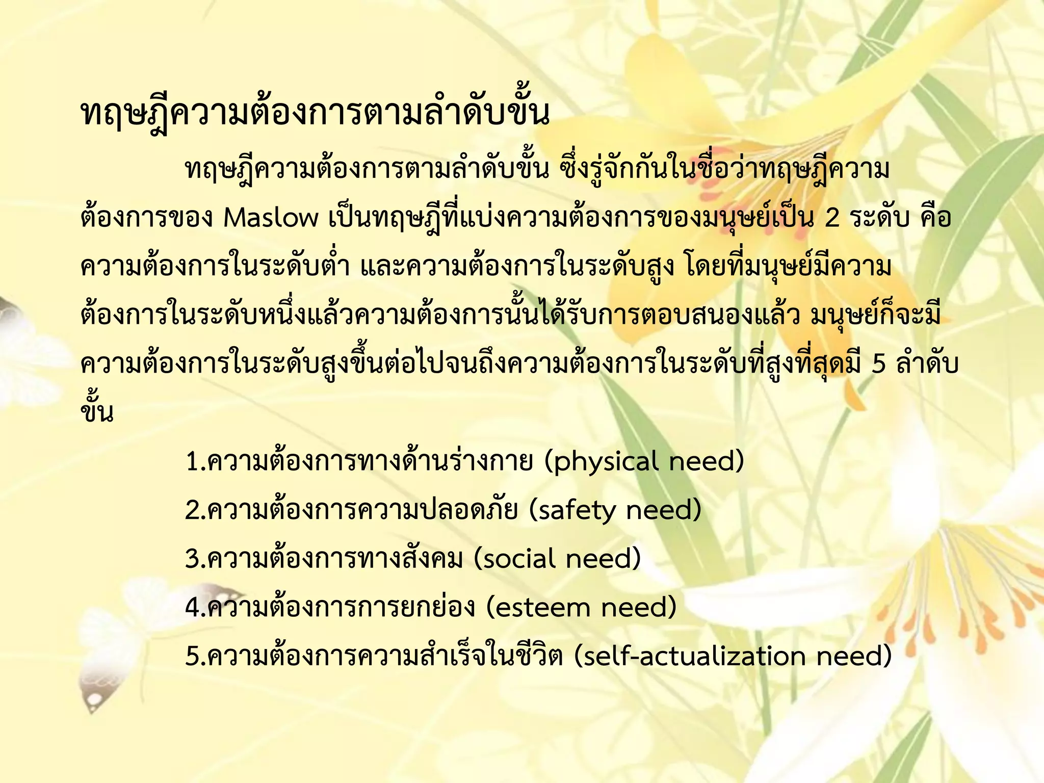 ทฤษฎีควำมต้องกำรตำมลำดับขั้น
ทฤษฎีควำมต้องกำรตำมลำดับขั้น ซึ่งรู่จักกันในชื่อว่ำทฤษฎีควำม
ต้องกำรของ Maslow เป็นทฤษฎีที่แบ่งควำมต้องกำรของมนุษย์เป็น 2 ระดับ คือ
ควำมต้องกำรในระดับต่ำ และควำมต้องกำรในระดับสูง โดยที่มนุษย์มีควำม
ต้องกำรในระดับหนึ่งแล้วควำมต้องกำรนั้นได้รับกำรตอบสนองแล้ว มนุษย์ก็จะมี
ควำมต้องกำรในระดับสูงขึ้นต่อไปจนถึงควำมต้องกำรในระดับที่สูงที่สุดมี 5 ลำดับ
ขั้น
1.ควำมต้องกำรทำงด้ำนร่ำงกำย (physical need)
2.ควำมต้องกำรควำมปลอดภัย (safety need)
3.ควำมต้องกำรทำงสังคม (social need)
4.ควำมต้องกำรกำรยกย่อง (esteem need)
5.ควำมต้องกำรควำมสำเร็จในชีวิต (self-actualization need)
 