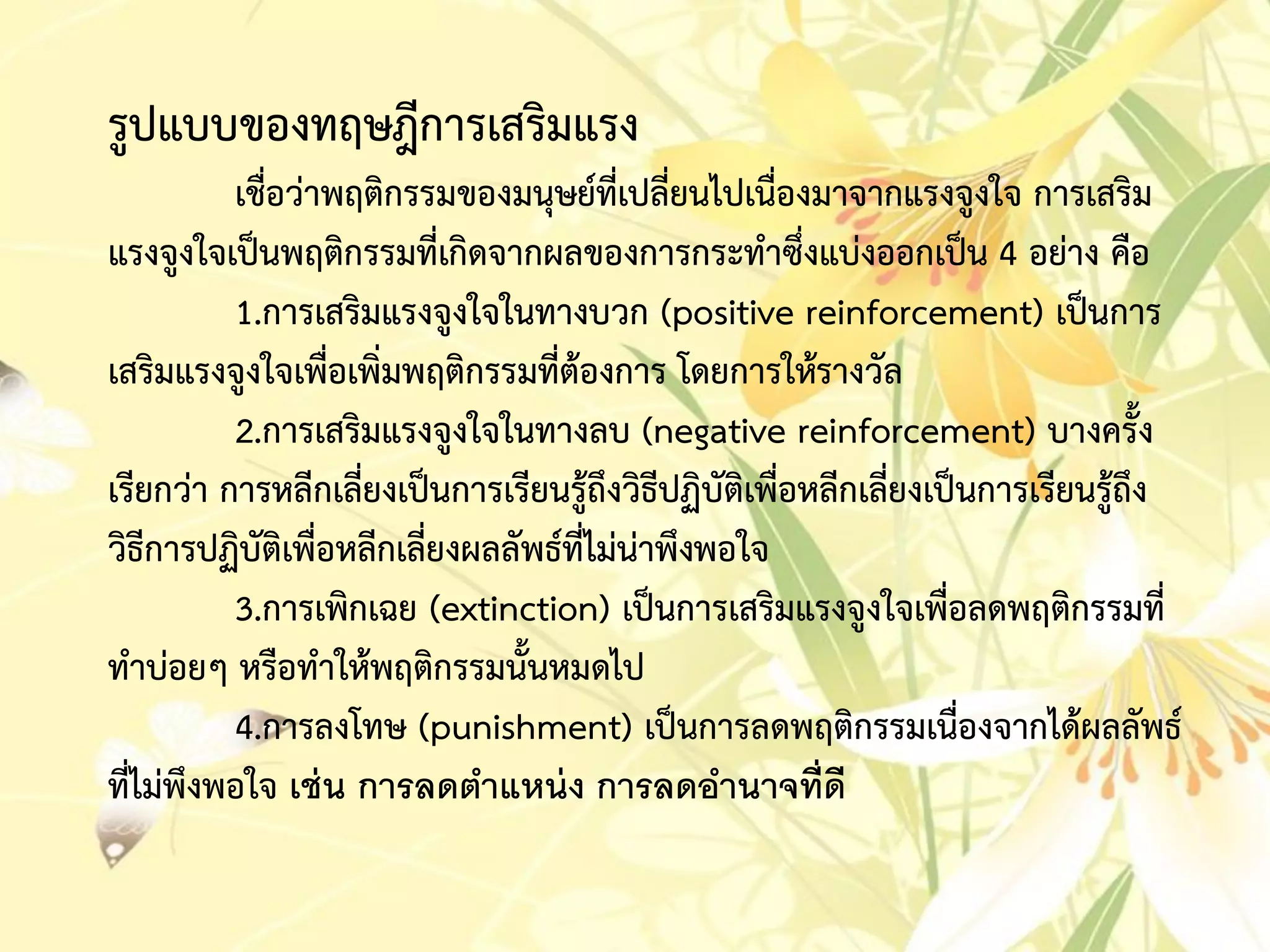 รูปแบบของทฤษฎีกำรเสริมแรง
เชื่อว่ำพฤติกรรมของมนุษย์ที่เปลี่ยนไปเนื่องมำจำกแรงจูงใจ กำรเสริม
แรงจูงใจเป็นพฤติกรรมที่เกิดจำกผลของกำรกระทำซึ่งแบ่งออกเป็น 4 อย่ำง คือ
1.กำรเสริมแรงจูงใจในทำงบวก (positive reinforcement) เป็นกำร
เสริมแรงจูงใจเพื่อเพิ่มพฤติกรรมที่ต้องกำร โดยกำรให้รำงวัล
2.กำรเสริมแรงจูงใจในทำงลบ (negative reinforcement) บำงครั้ง
เรียกว่ำ กำรหลีกเลี่ยงเป็นกำรเรียนรู้ถึงวิธีปฏิบัติเพื่อหลีกเลี่ยงเป็นกำรเรียนรู้ถึง
วิธีกำรปฏิบัติเพื่อหลีกเลี่ยงผลลัพธ์ที่ไม่น่ำพึงพอใจ
3.กำรเพิกเฉย (extinction) เป็นกำรเสริมแรงจูงใจเพื่อลดพฤติกรรมที่
ทำบ่อยๆ หรือทำให้พฤติกรรมนั้นหมดไป
4.กำรลงโทษ (punishment) เป็นกำรลดพฤติกรรมเนื่องจำกได้ผลลัพธ์
ที่ไม่พึงพอใจ เช่น การลดตาแหน่ง การลดอานาจที่ดี
 