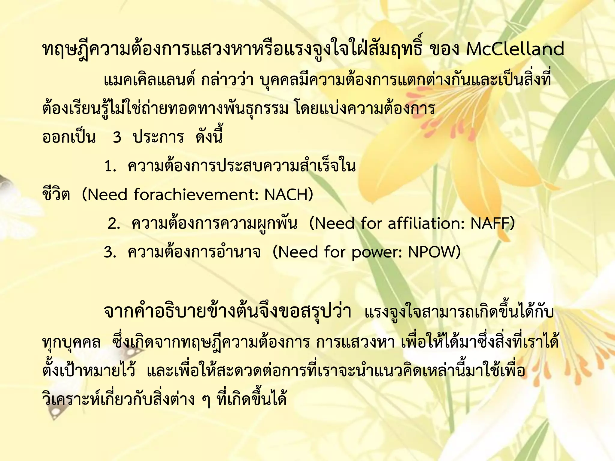 ทฤษฎีควำมต้องกำรแสวงหำหรือแรงจูงใจใฝ่สัมฤทธิ์ ของ McClelland
แมคเคิลแลนด์ กล่ำวว่ำ บุคคลมีควำมต้องกำรแตกต่ำงกันและเป็นสิ่งที่
ต้องเรียนรู้ไม่ใช่ถ่ำยทอดทำงพันธุกรรม โดยแบ่งควำมต้องกำร
ออกเป็น 3 ประกำร ดังนี้
1. ควำมต้องกำรประสบควำมสำเร็จใน
ชีวิต (Need forachievement: NACH)
2. ควำมต้องกำรควำมผูกพัน (Need for affiliation: NAFF)
3. ควำมต้องกำรอำนำจ (Need for power: NPOW)
จำกคำอธิบำยข้ำงต้นจึงขอสรุปว่ำ แรงจูงใจสำมำรถเกิดขึ้นได้กับ
ทุกบุคคล ซึ่งเกิดจำกทฤษฎีควำมต้องกำร กำรแสวงหำ เพื่อให้ได้มำซึ่งสิ่งที่เรำได้
ตั้งเป้ำหมำยไว้ และเพื่อให้สะดวดต่อกำรที่เรำจะนำแนวคิดเหล่ำนี้มำใช้เพื่อ
วิเครำะห์เกี่ยวกับสิ่งต่ำง ๆ ที่เกิดขึ้นได้
 