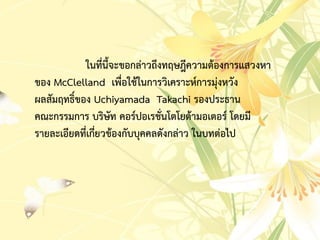 ในที่นี้จะขอกล่ำวถึงทฤษฎีควำมต้องกำรแสวงหำ
ของ McClelland เพื่อใช้ในกำรวิเครำะห์กำรมุ่งหวัง
ผลสัมฤทธิ์ของ Uchiyamada Takachi รองประธำน
คณะกรรมกำร บริษัท คอร์ปอเรชั่นโตโยต้ำมอเตอร์ โดยมี
รำยละเอียดที่เกี่ยวข้องกับบุคคลดังกล่ำว ในบทต่อไป
 