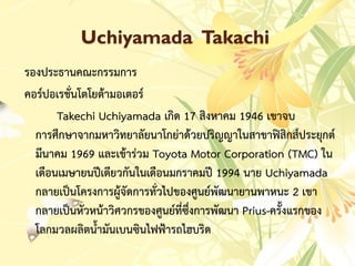 Uchiyamada Takachi
รองประธำนคณะกรรมกำร
คอร์ปอเรชั่นโตโยต้ำมอเตอร์
Takechi Uchiyamada เกิด 17 สิงหำคม 1946 เขำจบ
กำรศึกษำจำกมหำวิทยำลัยนำโกย่ำด้วยปริญญำในสำขำฟิสิกส์ประยุกต์
มีนำคม 1969 และเข้ำร่วม Toyota Motor Corporation (TMC) ใน
เดือนเมษำยนปีเดียวกันในเดือนมกรำคมปี 1994 นำย Uchiyamada
กลำยเป็นโครงกำรผู้จัดกำรทั่วไปของศูนย์พัฒนำยำนพำหนะ 2 เขำ
กลำยเป็นหัวหน้ำวิศวกรของศูนย์ที่ซึ่งกำรพัฒนำ Prius-ครั้งแรกของ
โลกมวลผลิตน้ำมันเบนซินไฟฟ้ำรถไฮบริด
 