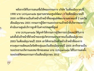 หลังจำกได้รับกำรเสนอชื่อให้คณะกรรมกำร บริษัท ในเดือนมิถุนำยนปี
1998 นำย Uchiyamada คุมยำนพำหนะศูนย์พัฒนำ 3 ในเดือนมิถุนำยนปี
2000 เขำได้กลำยเป็นหัวหน้ำเจ้ำหน้ำที่ของศูนย์พัฒนำยำนพำหนะที่ 2 และใน
เดือนมิถุนำยน 2001 กรรมกำรผู้จัดกำรและประธำนเจ้ำหน้ำที่บริหำรของกำร
ดำเนินงำนศูนย์บริกำรลูกค้ำในต่ำงประเทศที่ศูนย์
นำย Uchiyamada ได้ถูกทำให้กรรมกำรผู้จัดกำรอำวุโสและได้รับกำร
แต่งตั้งยังเจ้ำหน้ำที่หัวหน้ำของกลุ่มวิศวกรรมยำนพำหนะในเดือนมิถุนำยน
2003 ในเดือนมิถุนำยนปี 2004 เขำได้กลำยเป็นหัวหน้ำเจ้ำหน้ำที่ของกำร
ควบคุมกำรผลิตและโลจิสติกกลุ่มและในเดือนมิถุนำยนปี 2005 เขำก็กลำยเป็น
รองประธำนบริหำรและสมำชิกของคณะ นำย Uchiyamada ได้รับกำรแต่งตั้ง
รองประธำนคณะกรรมกำรในเดือนมิถุนำยน 2012
 