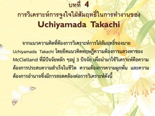 บทที่ 4
การวิเคราะห์การจูงใจใฝ่สัมฤทธิ์ในการทางานของ
Uchiyamada Takachi
จำกแนวควำมคิดที่ต้องกำรวิเครำะห์กำรใฝ่สัมฤทธิ์ของนำย
Uchiyamada Takachi โดยยึดแนวคิดทฤษฎีควำมต้องกำรแสวงหำของ
McClelland ที่มีปัจจัยหลัก ๆอยู่ 3 ปัจจัย เพื่อนำมำใช้วิเครำะห์คือควำม
ต้องกำรประสบควำมสำเร็จในชีวิต ควำมต้องกำรควำมผูกพัน และควำม
ต้องกำรอำนำจซึ่งมีกำรสอดคล้องต่อกำรวิเครำะห์ดังนี้
 